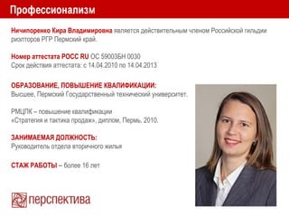 Ничипоренко Кира Владимировна является действительным членом Российской гильдии
риэлторов РГР Пермский край.
Номер аттестата РОСС RU ОС 59003БН 0030
Срок действия аттестата: с 14.04.2010 по 14.04.2013
ОБРАЗОВАНИЕ, ПОВЫШЕНИЕ КВАЛИФИКАЦИИ:
Высшее, Пермский Государственный технический университет.
РМЦПК – повышение квалификации
«Стратегия и тактика продаж», диплом, Пермь, 2010.
ЗАНИМАЕМАЯ ДОЛЖНОСТЬ:
Руководитель отдела вторичного жилья
СТАЖ РАБОТЫ – более 16 лет
 