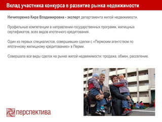Ничипоренко Кира Владимировна - эксперт департамента жилой недвижимости.
Профильные компетенции в направлении государственных программ, жилищных
сертификатов, всех видов ипотечного кредитования.
Один из первых специалистов, совершивших сделки с «Пермским агентством по
ипотечному жилищному кредитованию» в Перми.
Совершала все виды сделок на рынке жилой недвижимости: продажа, обмен, расселение.
 