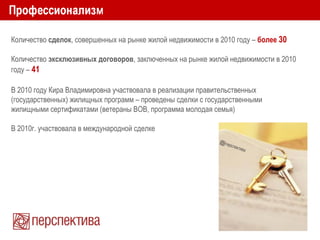 Количество сделок, совершенных на рынке жилой недвижимости в 2010 году – более 30
Количество эксклюзивных договоров, заключенных на рынке жилой недвижимости в 2010
году – 41
В 2010 году Кира Владимировна участвовала в реализации правительственных
(государственных) жилищных программ – проведены сделки с государственными
жилищными сертификатами (ветераны ВОВ, программа молодая семья)
В 2010г. участвовала в международной сделке
 