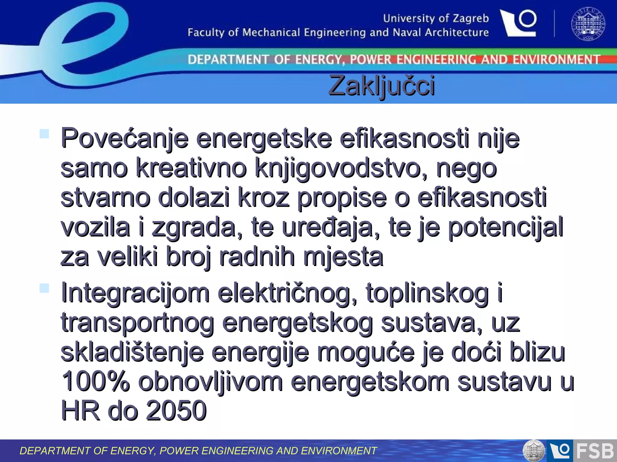 Zaključci

 Povećanje energetske efikasnosti nije

samo kreativno knjigovodstvo, nego
stvarno dolazi kroz propise o efikasnosti
vozila i zgrada, te uređaja, te je potencijal
za veliki broj radnih mjesta
 Integracijom električnog, toplinskog i
transportnog energetskog sustava, uz
skladištenje energije moguće je doći blizu
100% obnovljivom energetskom sustavu u
HR do 2050
DEPARTMENT OF ENERGY, POWER ENGINEERING AND ENVIRONMENT

 