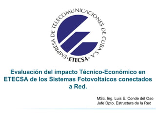 Evaluación del impacto Técnico-Económico en
ETECSA de los Sistemas Fotovoltaicos conectados
a Red.
MSc. Ing. Luis E. Conde del Oso
Jefe Dpto. Estructura de la Red
 