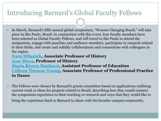 Introducing Barnard’s Global Faculty Fellows
 In March, Barnard's fifth annual global symposium, “Women Changing Brazil,” will take
place in São Paulo, Brazil. In conjunction with this event, four faculty members have
been selected as Global Faculty Fellows, and will travel to São Paulo to attend the
symposium, engage with panelists and audience members, participate in research related
to their fields, and create and solidify collaborations and connections with colleagues in
the region.
Nara Milanich, Associate Professor of History
Jose Moya, Professor of History
Maria Rivera Maulucci, Assistant Professor of Education
Colleen Thomas-Young, Associate Professor of Professional Practice
in Dance
 The Fellows were chosen by Barnard’s grants committee based on applications outlining
current work or ideas for projects related to Brazil, describing how they would connect
the symposium experience to their teaching or research and ways that they would like to
bring the experience back to Barnard to share with the broader campus community.
 