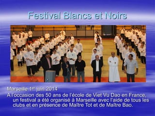Festival Blancs et Noirs 
Marseille 1er juin 2014 
A l’occasion des 50 ans de l’école de Viet Vu Dao en France, 
un festival a été organisé à Marseille avec l’aide de tous les 
clubs et en présence de Maître Tot et de Maître Bao. 
 