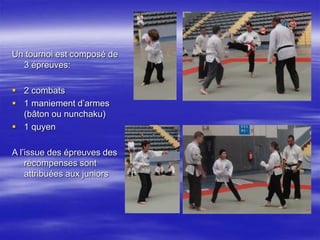 . 
Un tournoi est composé de 
3 épreuves: 
 2 combats 
 1 maniement d’armes 
(bâton ou nunchaku) 
 1 quyen 
A l’issue des épreuves des 
récompenses sont 
attribuées aux juniors 
 
