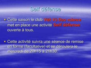 Self défense 
 Cette saison le club Việt Vũ Đạo valence 
met en place une activité Self défense 
ouverte à tous. 
 Cette activité suivra une séance de remise 
en forme (facultative) et se déroulera le 
mercredi de 20h15 à 21h30. 
 