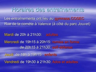 Horaires des entraînements 
Les entraînements ont lieu au gymnase COSEC 
Rue de la comète à Valence (à côté du parc Jouvet) 
Mardi de 20h à 21h30: adultes 
Mercredi de 19h15 à 20h15: remise en forme 
de 20h15 à 21h30: self-défense 
Jeudi de 18h à 19h15: enfants 
Vendredi de 19h30 à 21h30: Ados et adultes 
 