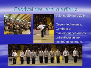 Festival des arts martiaux 
Valence 29 mars 2014 
Quyen, techniques, 
Combats et 
maniement des armes 
ont enthousiasmé 
les 800 spectateurs. 
 