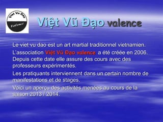 Việt Vũ Đạo valence 
Le viet vu dao est un art martial traditionnel vietnamien. 
L’association Việt Vũ Đạo valence a été créée en 2006. 
Depuis cette date elle assure des cours avec des 
professeurs expérimentés. 
Les pratiquants interviennent dans un certain nombre de 
manifestations et de stages. 
Voici un aperçu des activités menées au cours de la 
saison 2013 / 2014. 
 