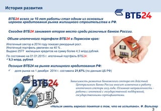 3
ВТБ24 всего за 10 лет работы стал одним из основных
игроков кредитования рынка жилищного строительства в РФ.
Сегодня ВТБ24 занимает второе место среди розничных банков России.
Объем ипотечного портфеля ВТБ24 в Пермском крае:
Ипотечный сектор в 2014 году показал рекордный рост.
Ипотечный портфель увеличен на 40 % .
Выдано 2577 жилищных кредитов на сумму более 4,3 млрд рублей.
По состоянию на 01.01.2015 г. ипотечный портфель ВТБ24:
8,3 млрд. рублей
Позиция ВТБ24 на рынке жилищного кредитования РФ:
 доля рынка на 1 декабря 2014 г. составила 21,67% (по данным ЦБ РФ)
Зависимость развития банковского сектора от действий
Центрального Банка России вносит изменения в работу
ипотечного сектора 2015 года. Основная направленность -
работа с ипотекой с государственной поддержкой,
государственными сертификатами.
«Нельзя иметь верного понятия о том, что не испытано». Ф. Вольтер
История развития
 