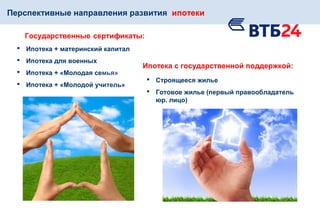 Перспективные направления развития ипотеки
Государственные сертификаты:
 Ипотека + материнский капитал
 Ипотека для военных
 Ипотека + «Молодая семья»
 Ипотека + «Молодой учитель»
Ипотека с государственной поддержкой:
 Строящееся жилье
 Готовое жилье (первый правообладатель
юр. лицо)
 