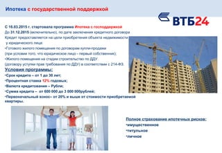Ипотека с государственной поддержкой
С 16.03.2015 г. стартовала программа Ипотека с господдержкой
До 31.12.2015 (включительно), по дате заключения кредитного договора
Кредит предоставляется на цели приобретения объекта недвижимости
у юридического лица:
•Готового жилого помещения по договорам купли-продажи
(при условии того, что юридическое лицо - первый собственник);
•Жилого помещения на стадии строительство по ДДУ
(договору уступки прав требования по ДДУ) в соответствии с 214-ФЗ.
Полное страхование ипотечных рисков:
•имущественное
•титульное
•личное
Условия программы:
•Срок кредита – от 1 до 30 лет;
•Процентная ставка 12% годовых;
•Валюта кредитования – Рубли;
•Сумма кредита – от 600 000 до 3 000 000рублей;
•Первоначальный взнос– от 20% и выше от стоимости приобретаемой
квартиры.
 