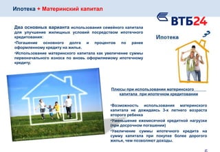 Ипотека + Материнский капитал
Два основных варианта использования семейного капитала
для улучшение жилищных условий посредством ипотечного
кредитования:
•Погашение основного долга и процентов по ранее
оформленному кредиту на жилье.
•Использование материнского капитала как увеличение суммы
первоначального взноса по вновь оформляемому ипотечному
кредиту.
Плюсы при использовании материнского
капитала при ипотечном кредитовании
•Возможность использования материнского
капитала не дожидаясь 3-х летнего возраста
второго ребенка
•Уменьшение ежемесячной кредитной нагрузки
(при досрочном погашении)
•Увеличение суммы ипотечного кредита на
сумму капитала при покупке более дорогого
жилья, чем позволяют доходы.
 
