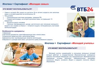Ипотека + Сертификат «Молодая семья»
КТО МОЖЕТ ВОСПОЛЬЗОВАТЬСЯ?
• Семья в которой оба супруга не достигли 35-ти летнего возраста или неполная
семья, в которой родителю не исполнилось 35
• При условии:
 - Потенциальные участники программы граждане РФ
 - Размер жилплощади, на которой прописана семья, не превышает 15
квадратных
 метров на одного человека
 - Наличие подтвержденного дохода, достаточного для получения жилищного
кредита или справка из банка о готовности выдать потенциальным участникам
жилищный кредит.
Особенности и документы:
1.Заявление
2.Фотокопии документов, идентифицирующих всех членов семьи;
3.Ксерокопия свидетельства о заключении брака;
4.Доказательства, подтверждающие нехватку жилплощади;
5.Ведомости о доходах всей семьи, для расчета суммы возможного кредита.
Молодой учитель нуждающийся в улучшении жилищных условий
который работает в государственном образовательном учреждении
субъекта Российской Федерации или муниципальном образовательном
учреждений, которые реализуют образовательные программы
начального общего, основного общего и среднего (полного) общего
образования.
Ипотека + Сертификат «Молодой учитель»
КТО МОЖЕТ ВОСПОЛЬЗОВАТЬСЯ?
 