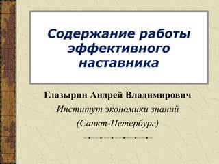 Содержание работы
эффективного
наставника
Глазырин Андрей Владимирович
Институт экономики знаний
(Санкт-Петербург)
 