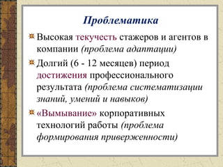 Проблематика
Высокая текучесть стажеров и агентов в
компании (проблема адаптации)
Долгий (6 - 12 месяцев) период
достижения профессионального
результата (проблема систематизации
знаний, умений и навыков)
«Вымывание» корпоративных
технологий работы (проблема
формирования приверженности)
 