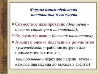 Формы взаимодействия
наставника и стажера
Совместное планирование (документ -
дневник стажера и наставника).
Консультирование (дневник наставника).
Анализ и оценка полученных результатов
(еженедельно – рабочие встречи для
промежуточных итогов;
контрольные - через две недели, затем –
каждые два месяца до выхода в агенты)
 