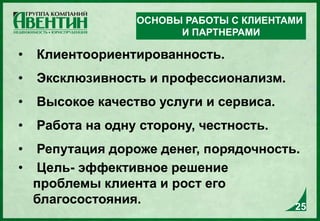 • Клиентоориентированность.
• Эксклюзивность и профессионализм.
• Высокое качество услуги и сервиса.
• Работа на одну сторону, честность.
• Репутация дороже денег, порядочность.
• Цель- эффективное решение
проблемы клиента и рост его
благосостояния.
ОСНОВЫ РАБОТЫ С КЛИЕНТАМИ
И ПАРТНЕРАМИ
25
 