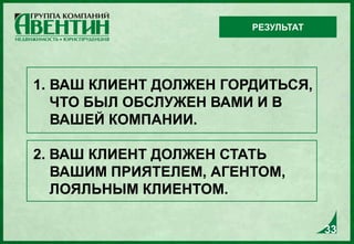 1. ВАШ КЛИЕНТ ДОЛЖЕН ГОРДИТЬСЯ,
ЧТО БЫЛ ОБСЛУЖЕН ВАМИ И В
ВАШЕЙ КОМПАНИИ.
2. ВАШ КЛИЕНТ ДОЛЖЕН СТАТЬ
ВАШИМ ПРИЯТЕЛЕМ, АГЕНТОМ,
ЛОЯЛЬНЫМ КЛИЕНТОМ.
РЕЗУЛЬТАТ
33
 