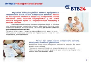 Ипотека + Материнский капитал
Улучшение жилищных условий является приоритетным
направлением использования материнского капитала. Именно
по этой причине ипотечный кредит под материнский капитал
пользуется очень большой популярностью у тех семей,
которые получили право на государственную поддержку в
качестве капитала.
Если семья принимает решение направить материнский капитал на улучшение
своих жилищных условий посредством ипотечного кредитования (погасить ипотеку
материнским капиталом), то нужно помнить, что имеются два основных варианта
использования семейного капитала:
•Погашение основного долга и процентов по ранее оформленному кредиту на жилье.
•Использование материнского капитала как первоначального взноса по вновь
оформляемому ипотечному кредиту.
5
Плюсы при использовании материнского капитала
посредством ипотечного кредитования
•Возможность использования материнского капитала не дожидаясь 3-х летнего
возраста второго ребенка
•Уменьшение ежемесячной кредитной нагрузки (при досрочном погашении)
•Увеличение суммы ипотечного кредита на сумму капитала при покупке более
дорогого жилья, чем позволяют доходы.
 