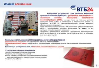 Ипотека для военных
Программа разработана для решения жилищной
проблемы военнослужащих – участников накопительно –
ипотечной системы жилищного обеспечения
военнослужащих (НИС), имеющих право на получение целевого
жилищного займа (ЦЖЗ) в соответствии с Федеральным законом от
20.08.2004г. №117-ФЗ «О Накопительно-ипотечной системе жилищного
обеспечения военнослужащих».
Право военнослужащего на участие в НИС и получение ЦЖЗ для приобретения
жилья с использованием ипотечного кредитования не зависит от его
жилищных условий и семейного положения.
Программой предусмотрена возможность приобретения военнослужащими
жилья в собственность по истечению 3-х лет участия в НИС, не дожидаясь
окончания срока службы.
Плюсы при использования ЦЖЗ посредством ипотечного кредитования:
Первоначальный взнос может быть сформирован только за счет средств ЦЖЗ
Погашение ипотечного кредита осуществляется уполномоченным Федеральным органом, обеспечивающим функционирование
НИС.
Возможность приобретения жилья без использования собственных средств.
Стандартный перечень документов:
•Паспорт гражданина Российской Федерации
•Свидетельство о праве участника НИС
•Второй документ (водительское удостоверение/военный билет/
удостоверение личности военнослужащего/паспорт моряка)
•Свидетельство о браке.
6
 