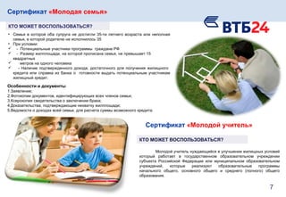 Сертификат «Молодая семья»
КТО МОЖЕТ ВОСПОЛЬЗОВАТЬСЯ?
• Семья в которой оба супруга не достигли 35-ти летнего возраста или неполная
семья, в которой родителю не исполнилось 35
• При условии:
 - Потенциальные участники программы граждане РФ
 - Размер жилплощади, на которой прописана семья, не превышает 15
квадратных
 метров на одного человека
 - Наличие подтвержденного дохода, достаточного для получения жилищного
кредита или справка из банка о готовности выдать потенциальным участникам
жилищный кредит.
Особенности и документы
1.Заявление;
2.Фотокопии документов, идентифицирующих всех членов семьи;
3.Ксерокопия свидетельства о заключении брака;
4.Доказательства, подтверждающие нехватку жилплощади;
5.Ведомости о доходах всей семьи, для расчета суммы возможного кредита.
Молодой учитель нуждающийся в улучшении жилищных условий
который работает в государственном образовательном учреждении
субъекта Российской Федерации или муниципальном образовательном
учреждений, которые реализуют образовательные программы
начального общего, основного общего и среднего (полного) общего
образования.
Сертификат «Молодой учитель»
КТО МОЖЕТ ВОСПОЛЬЗОВАТЬСЯ?
7
 