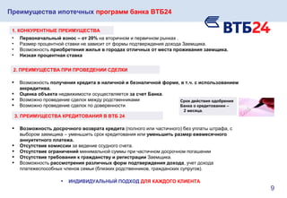Преимущества ипотечных программ банка ВТБ24
• Первоначальный взнос – от 20% на вторичном и первичном рынках .
• Размер процентной ставки не зависит от формы подтверждения дохода Заемщика.
• Возможность приобретения жилья в городах отличных от места проживания заемщика.
• Низкая процентная ставка
1. КОНКУРЕНТНЫЕ ПРЕИМУЩЕСТВА
• Возможность получения кредита в наличной и безналичной форме, в т.ч. с использованием
аккредитива.
• Оценка объекта недвижимости осуществляется за счет Банка.
• Возможно проведение сделок между родственниками
• Возможно проведение сделок по доверенности
2. ПРЕИМУЩЕСТВА ПРИ ПРОВЕДЕНИИ СДЕЛКИ
3. ПРЕИМУЩЕСТВА КРЕДИТОВАНИЯ В ВТБ 24
• Возможность досрочного возврата кредита (полного или частичного) без уплаты штрафа, с
выбором заемщика – уменьшить срок кредитования или уменьшить размер ежемесячного
аннуитетного платежа.
• Отсутствие комиссии за ведение ссудного счета.
• Отсутствие ограничений минимальной суммы при частичном досрочном погашении
• Отсутствие требования к гражданству и регистрации Заемщика.
• Возможность рассмотрения различных форм подтверждения дохода, учет дохода
платежеспособных членов семьи (близких родственников, гражданских супругов).
• ИНДИВИДУАЛЬНЫЙ ПОДХОД ДЛЯ КАЖДОГО КЛИЕНТА
Срок действия одобрения
Банка о кредитовании –
2 месяца.
9
 