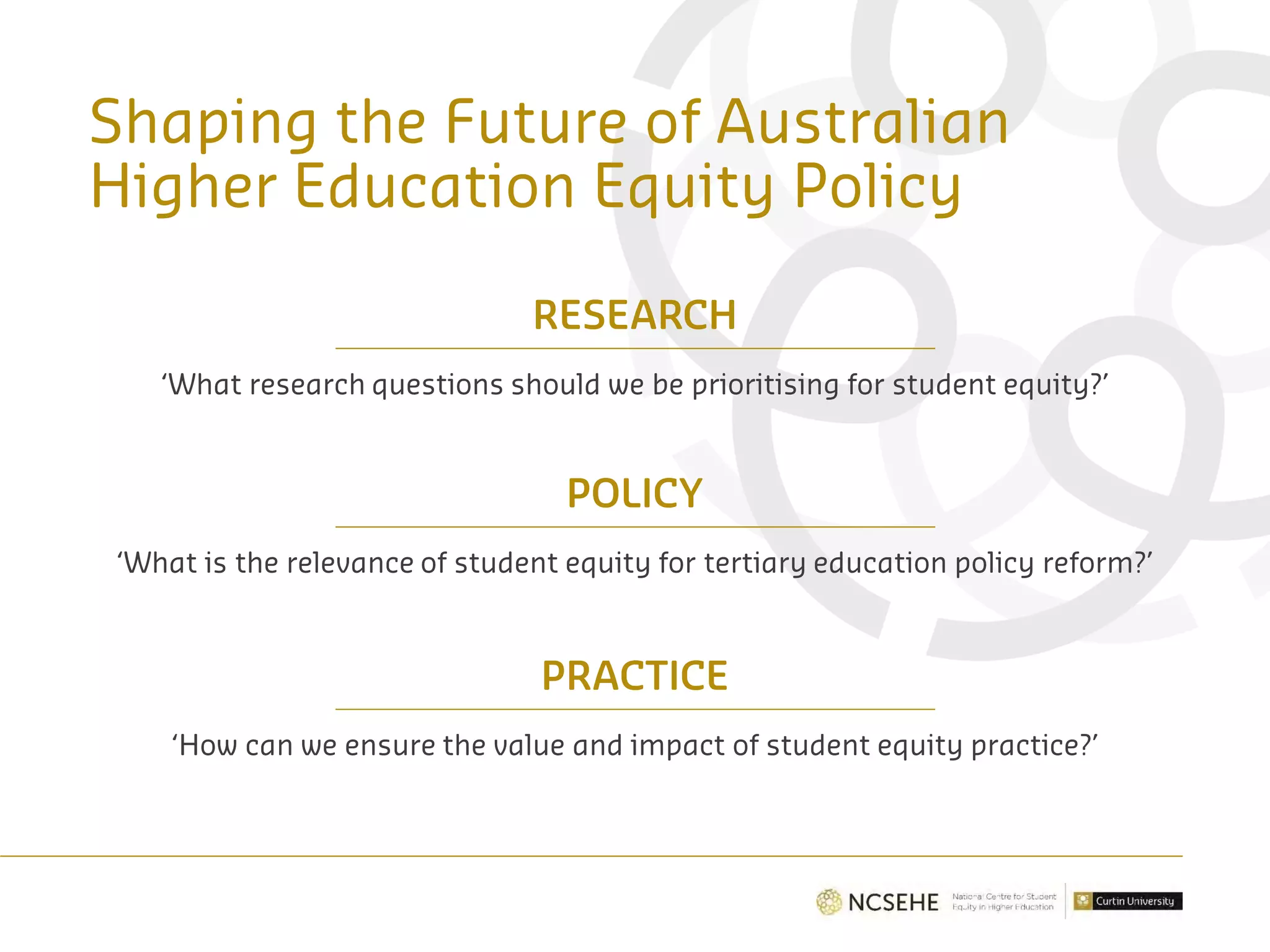 Shaping the Future of Australian
Higher Education Equity Policy
RESEARCH
‘What research questions should we be prioritising for student equity?’
POLICY
‘What is the relevance of student equity for tertiary education policy reform?’
PRACTICE
‘How can we ensure the value and impact of student equity practice?’
 