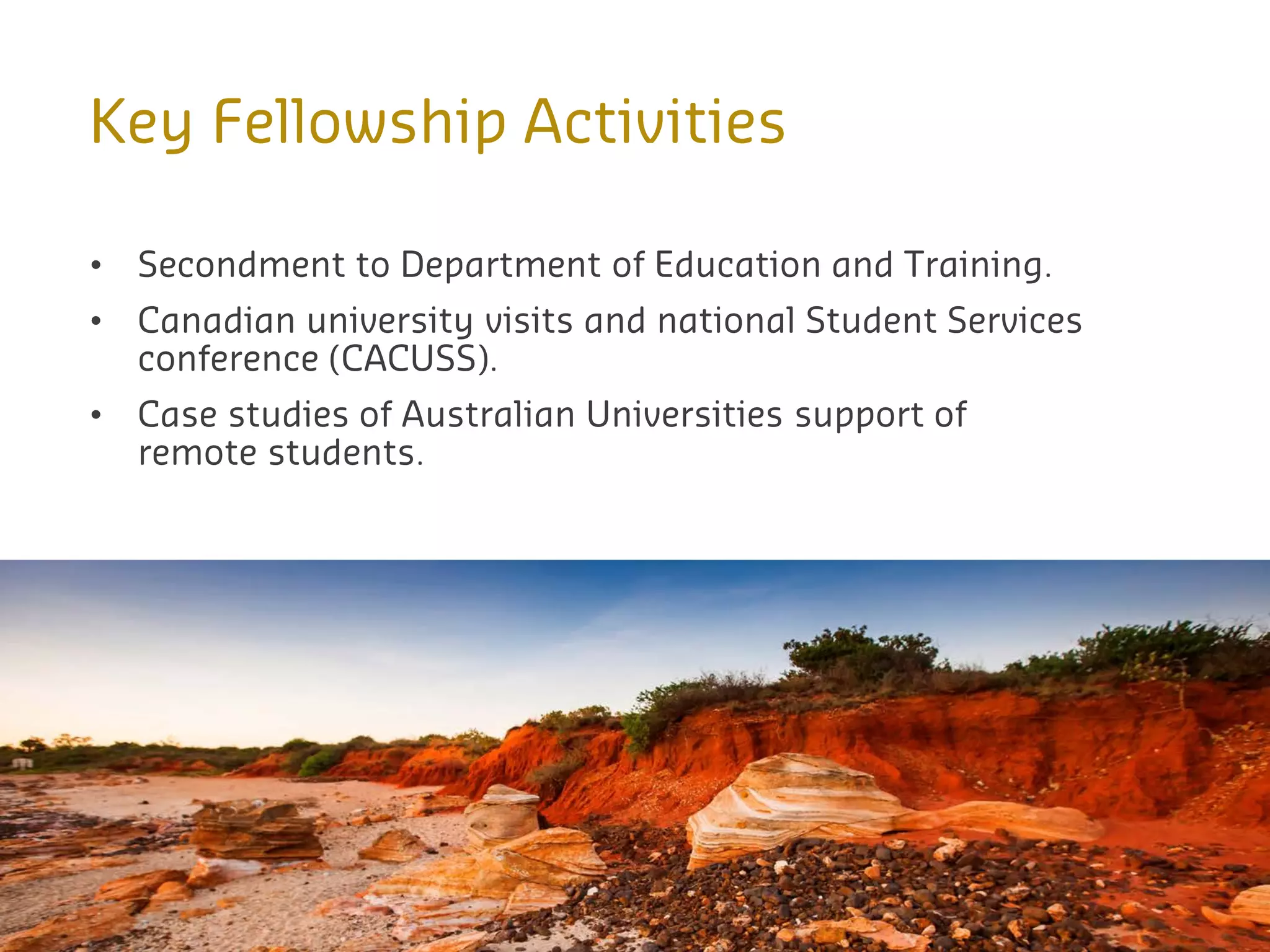 Key Fellowship Activities
• Secondment to Department of Education and Training.
• Canadian university visits and national Student Services
conference (CACUSS).
• Case studies of Australian Universities support of
remote students.
 