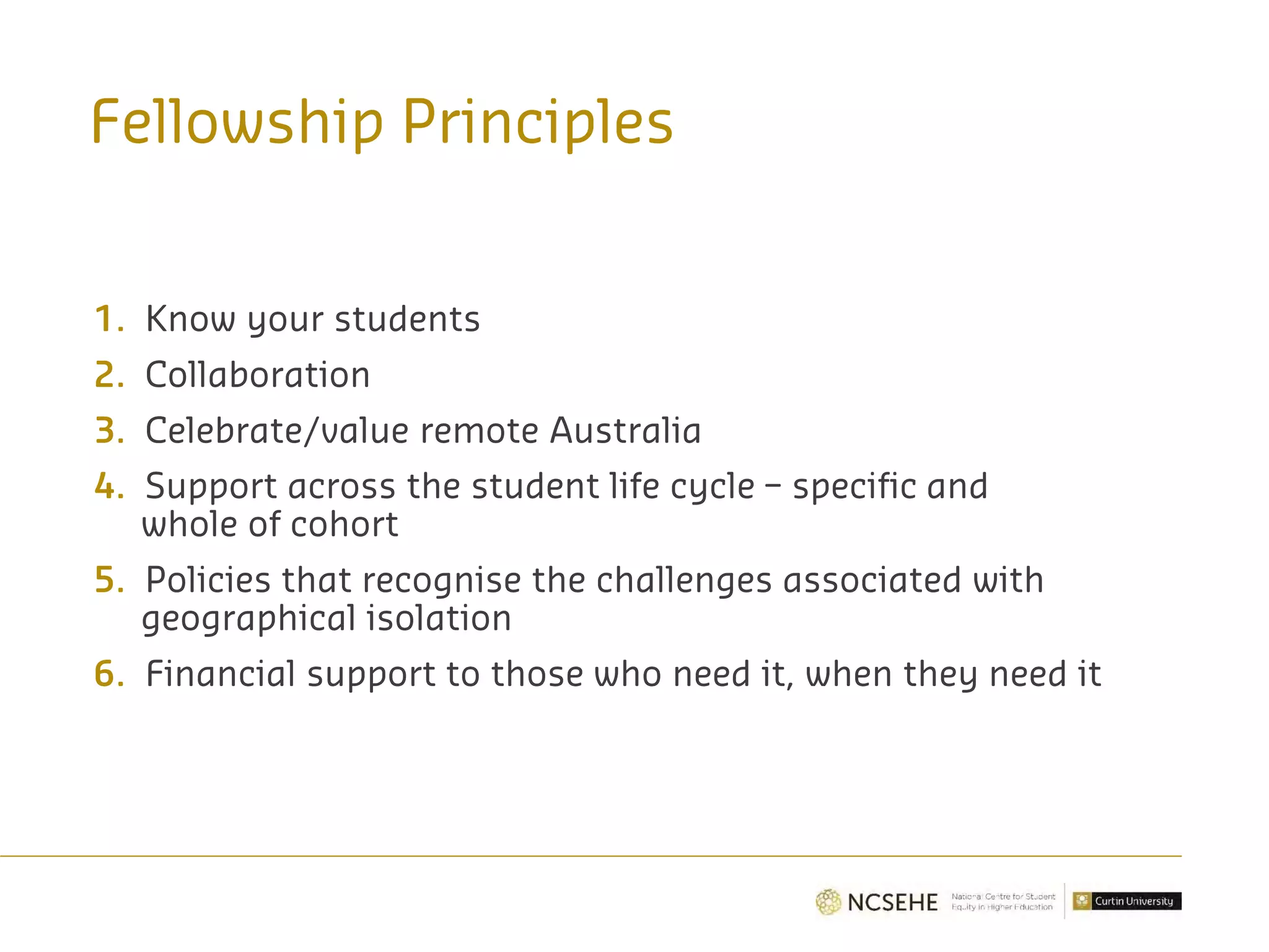 Fellowship Principles
1. Know your students
2. Collaboration
3. Celebrate/value remote Australia
4. Support across the student life cycle – specific and
whole of cohort
5. Policies that recognise the challenges associated with
geographical isolation
6. Financial support to those who need it, when they need it
 