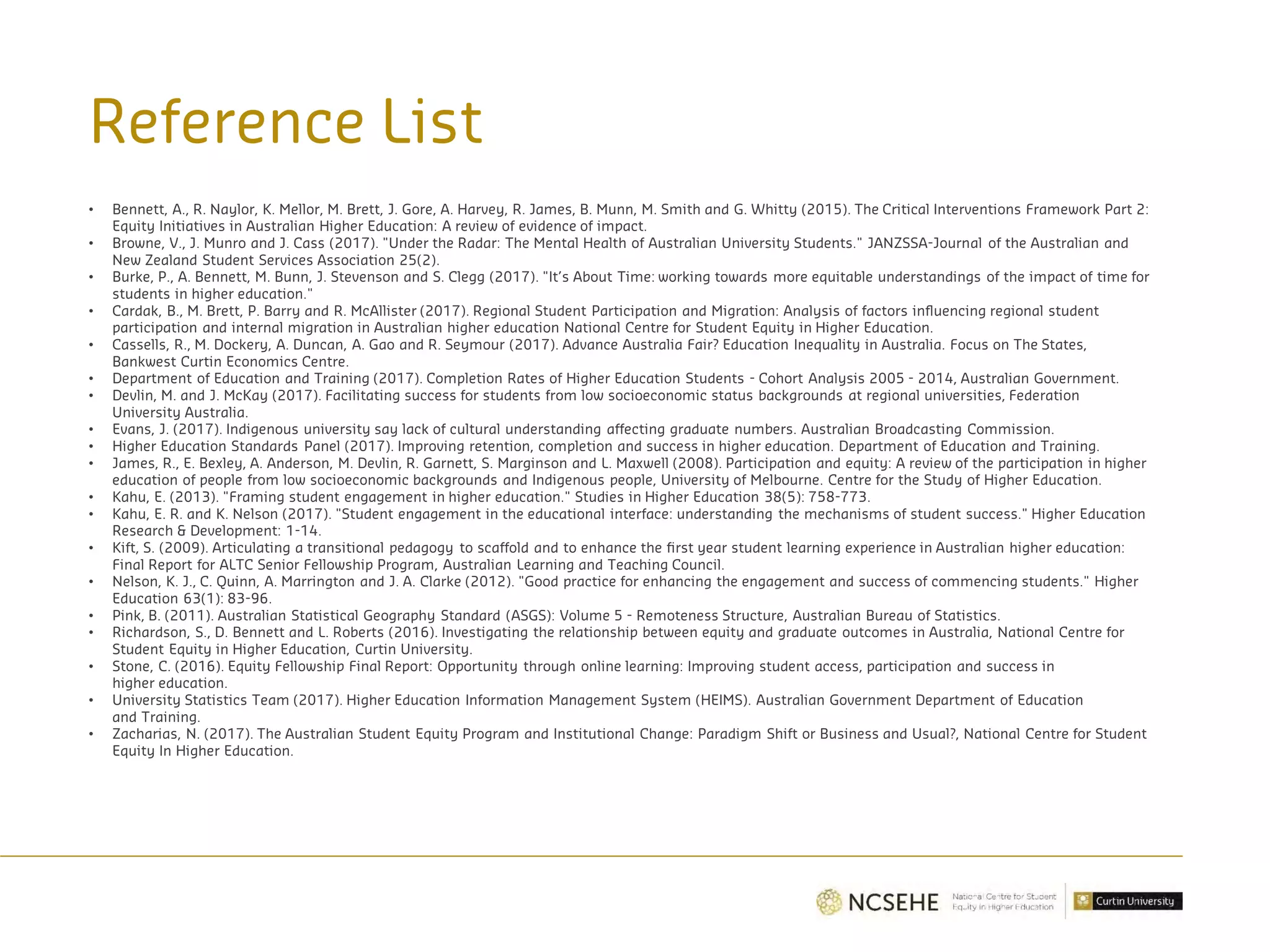 Reference List
• Bennett, A., R. Naylor, K. Mellor, M. Brett, J. Gore, A. Harvey, R. James, B. Munn, M. Smith and G. Whitty (2015). The Critical Interventions Framework Part 2:
Equity Initiatives in Australian Higher Education: A review of evidence of impact.
• Browne, V., J. Munro and J. Cass (2017). "Under the Radar: The Mental Health of Australian University Students." JANZSSA-Journal of the Australian and
New Zealand Student Services Association 25(2).
• Burke, P., A. Bennett, M. Bunn, J. Stevenson and S. Clegg (2017). "It’s About Time: working towards more equitable understandings of the impact of time for
students in higher education."
• Cardak, B., M. Brett, P. Barry and R. McAllister (2017). Regional Student Participation and Migration: Analysis of factors influencing regional student
participation and internal migration in Australian higher education National Centre for Student Equity in Higher Education.
• Cassells, R., M. Dockery, A. Duncan, A. Gao and R. Seymour (2017). Advance Australia Fair? Education Inequality in Australia. Focus on The States,
Bankwest Curtin Economics Centre.
• Department of Education and Training (2017). Completion Rates of Higher Education Students - Cohort Analysis 2005 - 2014, Australian Government.
• Devlin, M. and J. McKay (2017). Facilitating success for students from low socioeconomic status backgrounds at regional universities, Federation
University Australia.
• Evans, J. (2017). Indigenous university say lack of cultural understanding affecting graduate numbers. Australian Broadcasting Commission.
• Higher Education Standards Panel (2017). Improving retention, completion and success in higher education. Department of Education and Training.
• James, R., E. Bexley, A. Anderson, M. Devlin, R. Garnett, S. Marginson and L. Maxwell (2008). Participation and equity: A review of the participation in higher
education of people from low socioeconomic backgrounds and Indigenous people, University of Melbourne. Centre for the Study of Higher Education.
• Kahu, E. (2013). "Framing student engagement in higher education." Studies in Higher Education 38(5): 758-773.
• Kahu, E. R. and K. Nelson (2017). "Student engagement in the educational interface: understanding the mechanisms of student success." Higher Education
Research & Development: 1-14.
• Kift, S. (2009). Articulating a transitional pedagogy to scaffold and to enhance the first year student learning experience in Australian higher education:
Final Report for ALTC Senior Fellowship Program, Australian Learning and Teaching Council.
• Nelson, K. J., C. Quinn, A. Marrington and J. A. Clarke (2012). "Good practice for enhancing the engagement and success of commencing students." Higher
Education 63(1): 83-96.
• Pink, B. (2011). Australian Statistical Geography Standard (ASGS): Volume 5 - Remoteness Structure, Australian Bureau of Statistics.
• Richardson, S., D. Bennett and L. Roberts (2016). Investigating the relationship between equity and graduate outcomes in Australia, National Centre for
Student Equity in Higher Education, Curtin University.
• Stone, C. (2016). Equity Fellowship Final Report: Opportunity through online learning: Improving student access, participation and success in
higher education.
• University Statistics Team (2017). Higher Education Information Management System (HEIMS). Australian Government Department of Education
and Training.
• Zacharias, N. (2017). The Australian Student Equity Program and Institutional Change: Paradigm Shift or Business and Usual?, National Centre for Student
Equity In Higher Education.
 