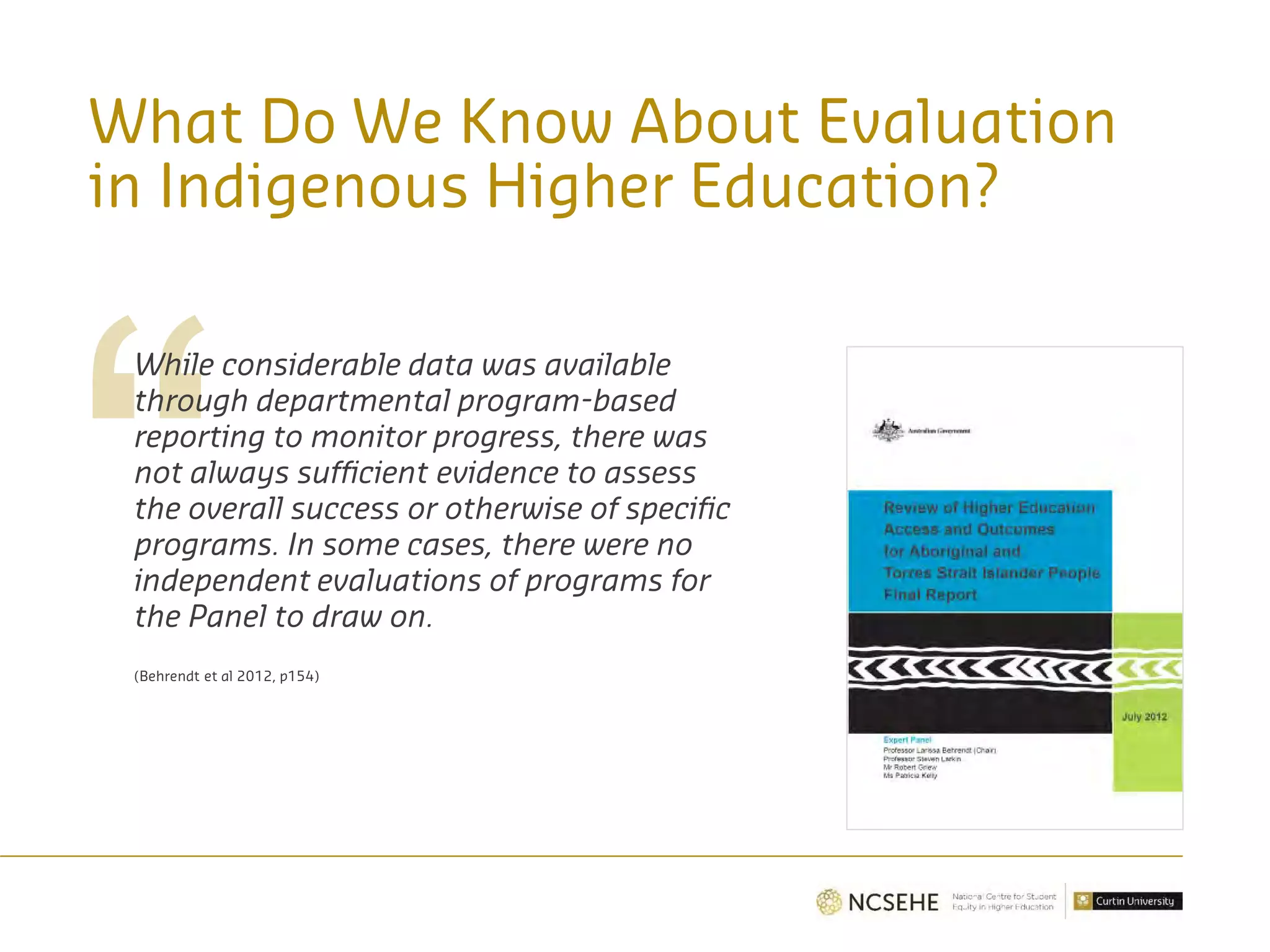 What Do We Know About Evaluation
in Indigenous Higher Education?
While considerable data was available
through departmental program-based
reporting to monitor progress, there was
not always sufficient evidence to assess
the overall success or otherwise of specific
programs. In some cases, there were no
independent evaluations of programs for
the Panel to draw on.
(Behrendt et al 2012, p154)
 
