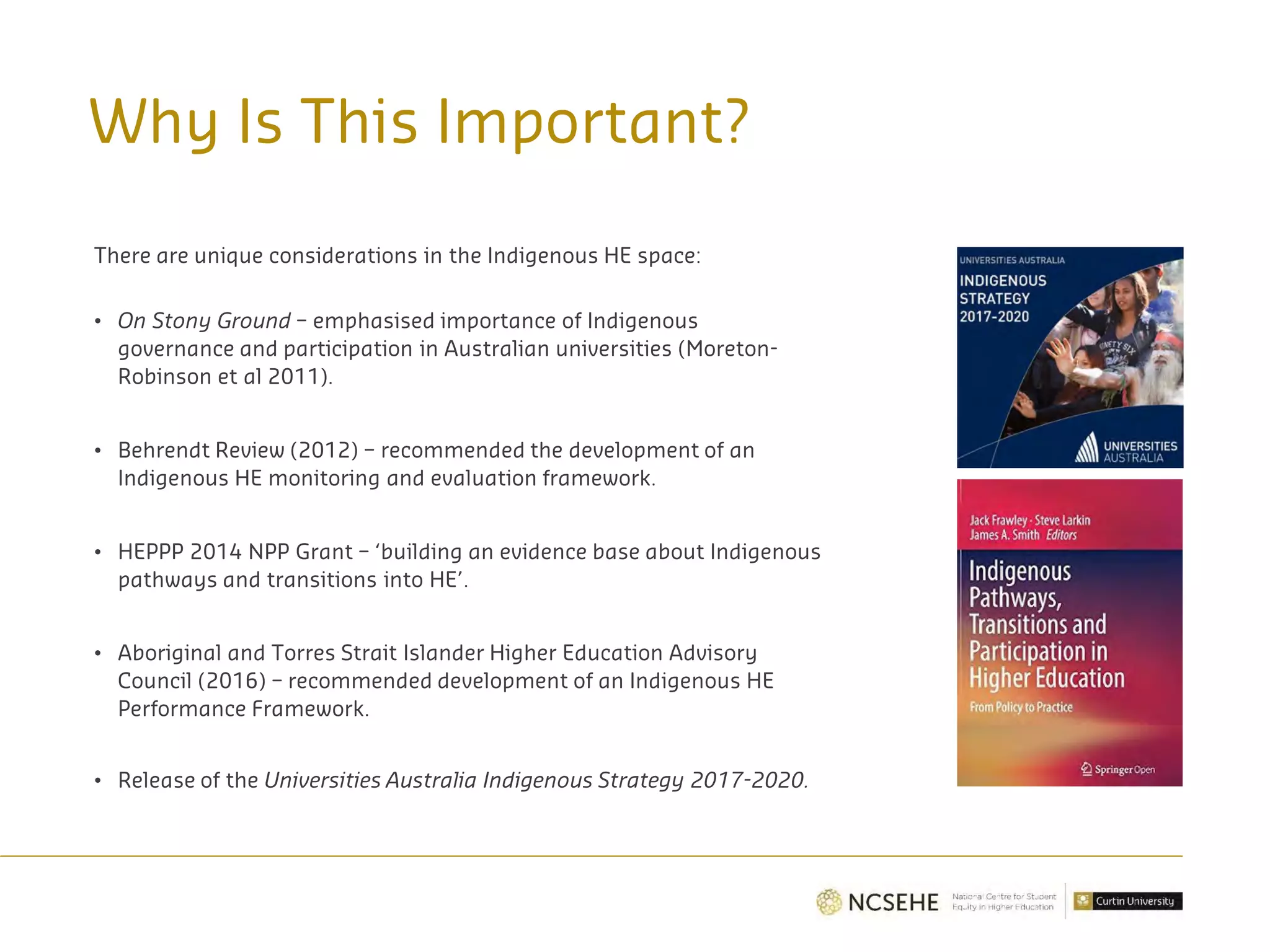 Why Is This Important?
There are unique considerations in the Indigenous HE space:
• On Stony Ground – emphasised importance of Indigenous
governance and participation in Australian universities (Moreton-
Robinson et al 2011).
• Behrendt Review (2012) – recommended the development of an
Indigenous HE monitoring and evaluation framework.
• HEPPP 2014 NPP Grant – ‘building an evidence base about Indigenous
pathways and transitions into HE’.
• Aboriginal and Torres Strait Islander Higher Education Advisory
Council (2016) – recommended development of an Indigenous HE
Performance Framework.
• Release of the Universities Australia Indigenous Strategy 2017-2020.
 