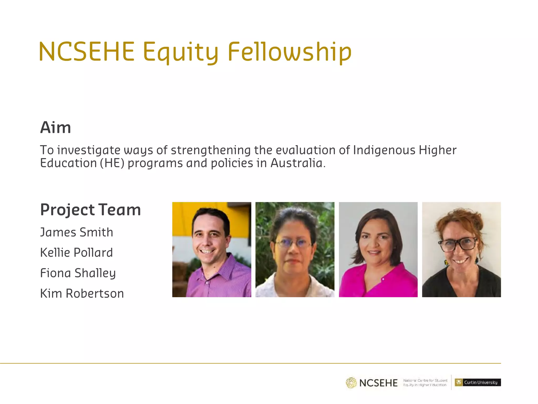 NCSEHE Equity Fellowship
Aim
To investigate ways of strengthening the evaluation of Indigenous Higher
Education (HE) programs and policies in Australia.
Project Team
James Smith
Kellie Pollard
Fiona Shalley
Kim Robertson
 