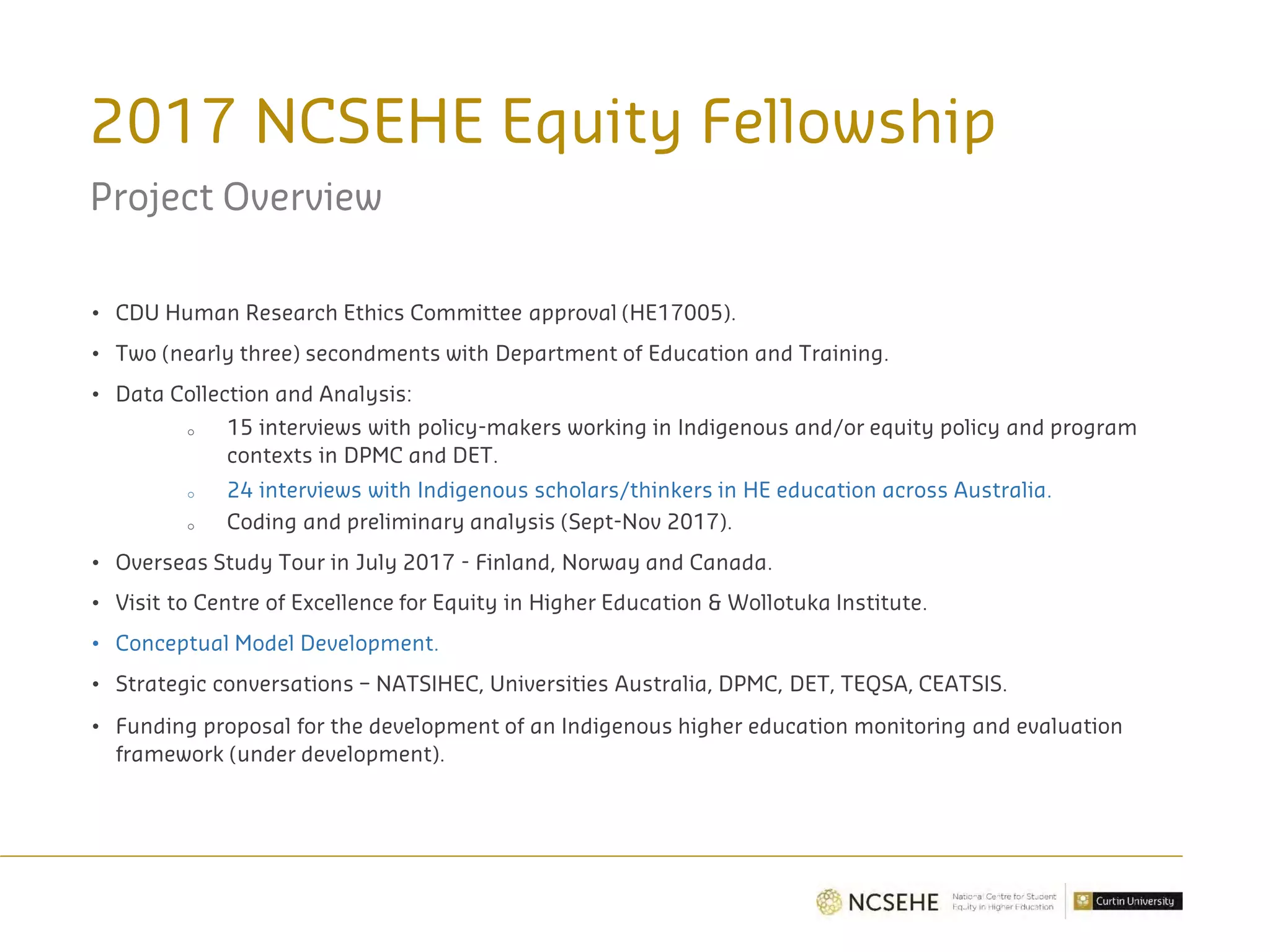 2017 NCSEHE Equity Fellowship
Project Overview
• CDU Human Research Ethics Committee approval (HE17005).
• Two (nearly three) secondments with Department of Education and Training.
• Data Collection and Analysis:
o 15 interviews with policy-makers working in Indigenous and/or equity policy and program
contexts in DPMC and DET.
o 24 interviews with Indigenous scholars/thinkers in HE education across Australia.
o Coding and preliminary analysis (Sept-Nov 2017).
• Overseas Study Tour in July 2017 - Finland, Norway and Canada.
• Visit to Centre of Excellence for Equity in Higher Education & Wollotuka Institute.
• Conceptual Model Development.
• Strategic conversations – NATSIHEC, Universities Australia, DPMC, DET, TEQSA, CEATSIS.
• Funding proposal for the development of an Indigenous higher education monitoring and evaluation
framework (under development).
 