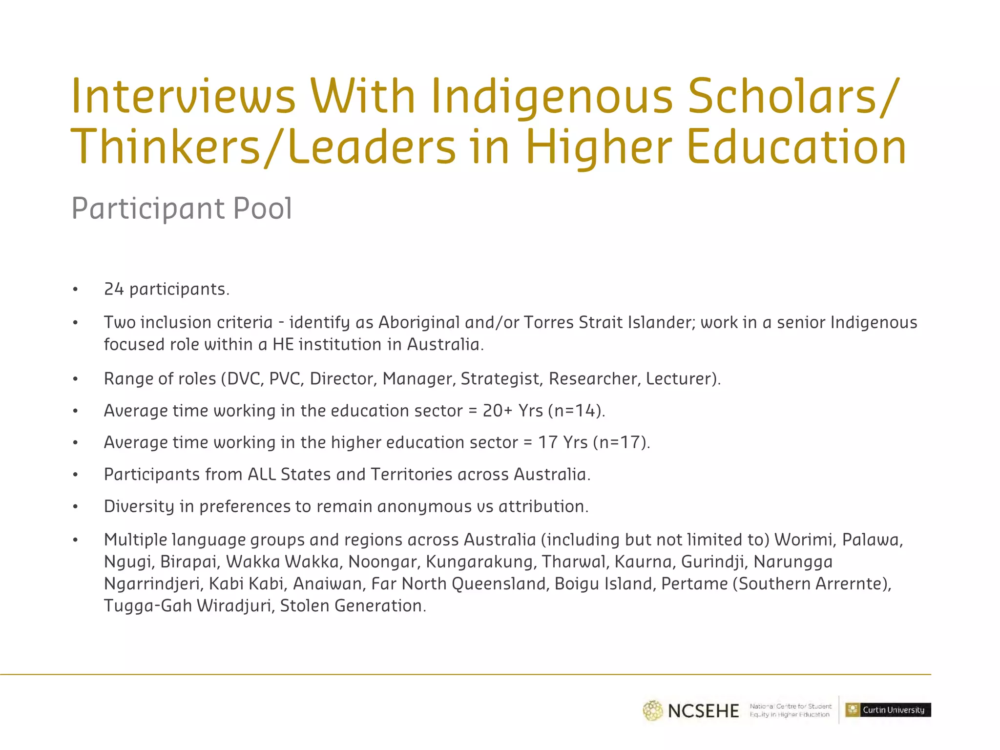 Interviews With Indigenous Scholars/
Thinkers/Leaders in Higher Education
Participant Pool
• 24 participants.
• Two inclusion criteria - identify as Aboriginal and/or Torres Strait Islander; work in a senior Indigenous
focused role within a HE institution in Australia.
• Range of roles (DVC, PVC, Director, Manager, Strategist, Researcher, Lecturer).
• Average time working in the education sector = 20+ Yrs (n=14).
• Average time working in the higher education sector = 17 Yrs (n=17).
• Participants from ALL States and Territories across Australia.
• Diversity in preferences to remain anonymous vs attribution.
• Multiple language groups and regions across Australia (including but not limited to) Worimi, Palawa,
Ngugi, Birapai, Wakka Wakka, Noongar, Kungarakung, Tharwal, Kaurna, Gurindji, Narungga
Ngarrindjeri, Kabi Kabi, Anaiwan, Far North Queensland, Boigu Island, Pertame (Southern Arrernte),
Tugga-Gah Wiradjuri, Stolen Generation.
 
