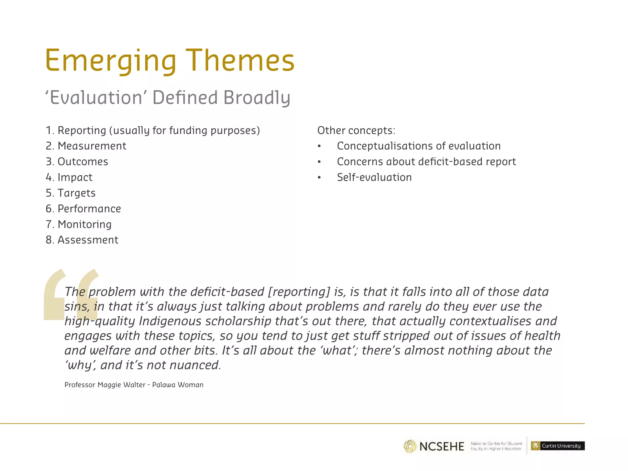 Emerging Themes
‘Evaluation’ Defined Broadly
1. Reporting (usually for funding purposes)
2. Measurement
3. Outcomes
4. Impact
5. Targets
6. Performance
7. Monitoring
8. Assessment
The problem with the deficit-based [reporting] is, is that it falls into all of those data
sins, in that it’s always just talking about problems and rarely do they ever use the
high-quality Indigenous scholarship that’s out there, that actually contextualises and
engages with these topics, so you tend to just get stuff stripped out of issues of health
and welfare and other bits. It’s all about the ‘what’; there’s almost nothing about the
‘why’, and it’s not nuanced.
Professor Maggie Walter - Palawa Woman
Other concepts:
• Conceptualisations of evaluation
• Concerns about deficit-based report
• Self-evaluation
 