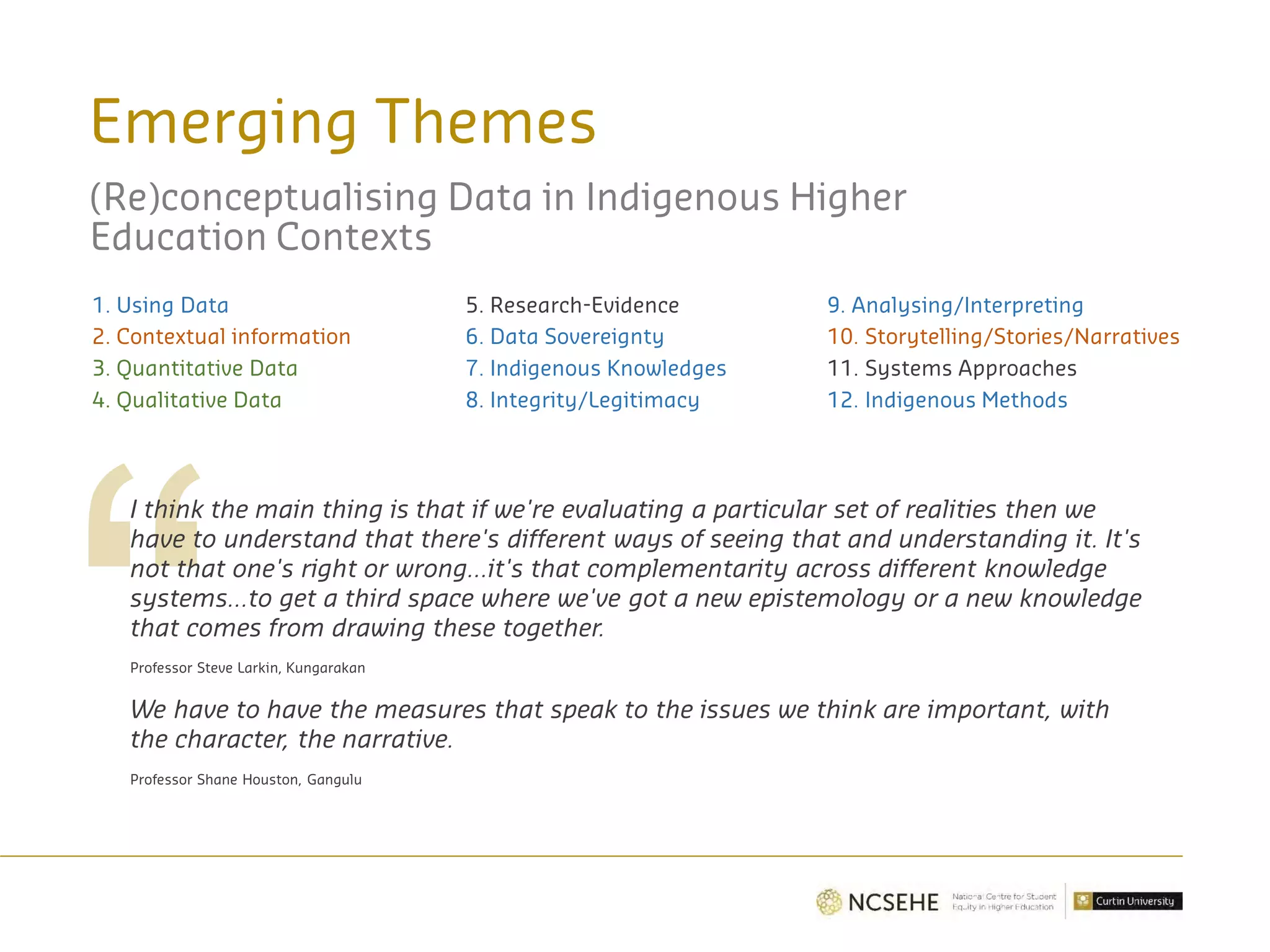Emerging Themes
(Re)conceptualising Data in Indigenous Higher
Education Contexts
1. Using Data
2. Contextual information
3. Quantitative Data
4. Qualitative Data
I think the main thing is that if we're evaluating a particular set of realities then we
have to understand that there's different ways of seeing that and understanding it. It's
not that one's right or wrong…it's that complementarity across different knowledge
systems…to get a third space where we've got a new epistemology or a new knowledge
that comes from drawing these together.
Professor Steve Larkin, Kungarakan
We have to have the measures that speak to the issues we think are important, with
the character, the narrative.
Professor Shane Houston, Gangulu
5. Research-Evidence
6. Data Sovereignty
7. Indigenous Knowledges
8. Integrity/Legitimacy
9. Analysing/Interpreting
10. Storytelling/Stories/Narratives
11. Systems Approaches
12. Indigenous Methods
 