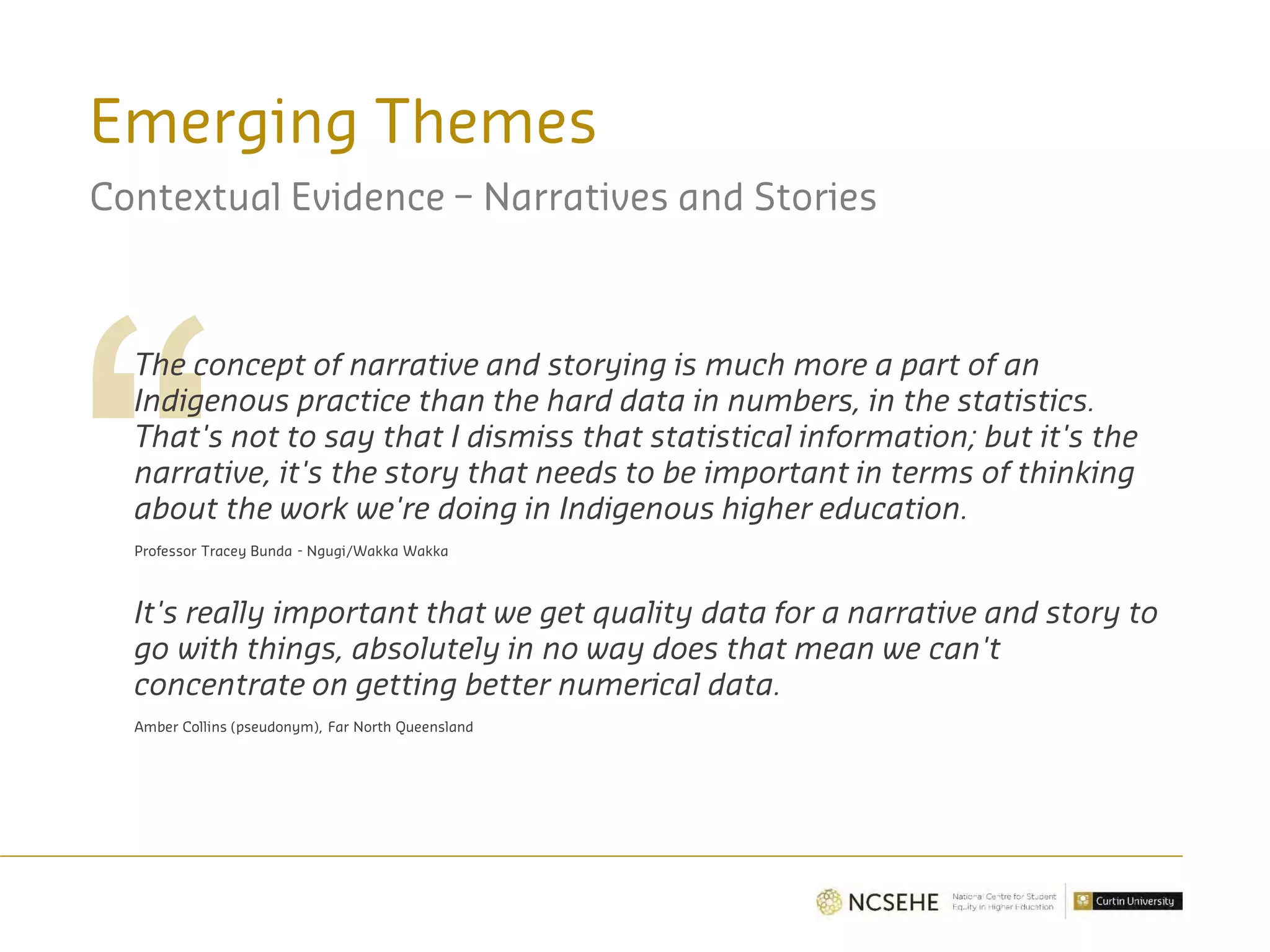 Emerging Themes
Contextual Evidence – Narratives and Stories
The concept of narrative and storying is much more a part of an
Indigenous practice than the hard data in numbers, in the statistics.
That's not to say that I dismiss that statistical information; but it's the
narrative, it's the story that needs to be important in terms of thinking
about the work we're doing in Indigenous higher education.
Professor Tracey Bunda - Ngugi/Wakka Wakka
It's really important that we get quality data for a narrative and story to
go with things, absolutely in no way does that mean we can't
concentrate on getting better numerical data.
Amber Collins (pseudonym), Far North Queensland
 