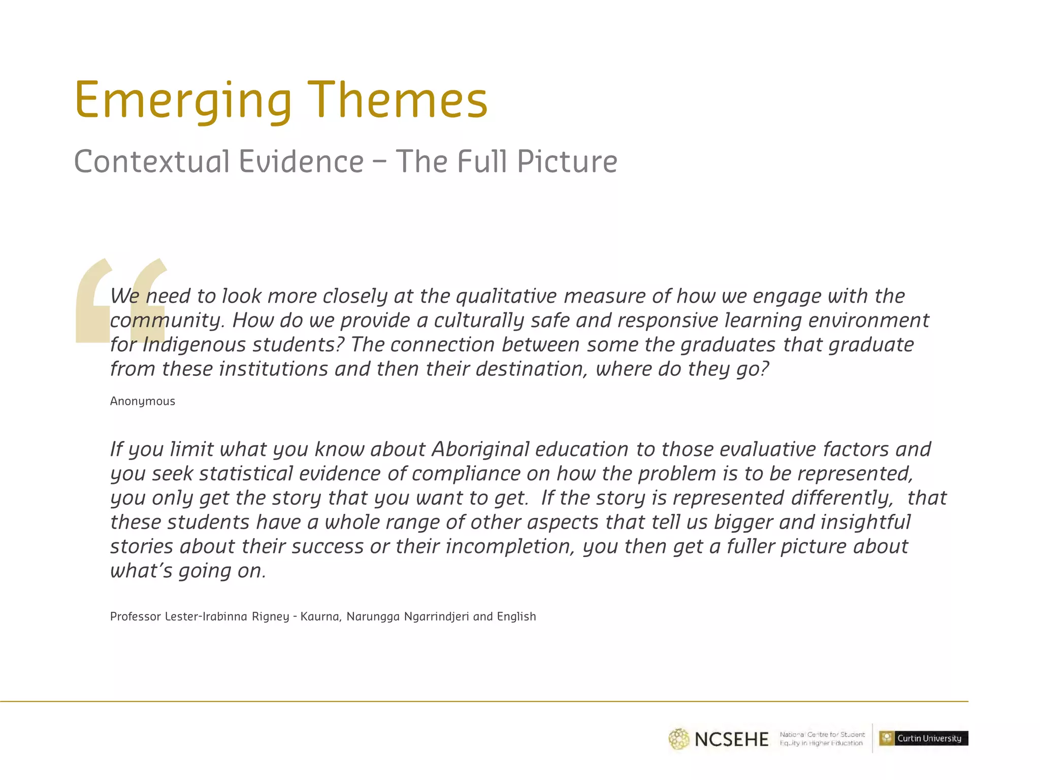 Emerging Themes
Contextual Evidence – The Full Picture
We need to look more closely at the qualitative measure of how we engage with the
community. How do we provide a culturally safe and responsive learning environment
for Indigenous students? The connection between some the graduates that graduate
from these institutions and then their destination, where do they go?
Anonymous
If you limit what you know about Aboriginal education to those evaluative factors and
you seek statistical evidence of compliance on how the problem is to be represented,
you only get the story that you want to get. If the story is represented differently, that
these students have a whole range of other aspects that tell us bigger and insightful
stories about their success or their incompletion, you then get a fuller picture about
what’s going on.
Professor Lester-Irabinna Rigney - Kaurna, Narungga Ngarrindjeri and English
 