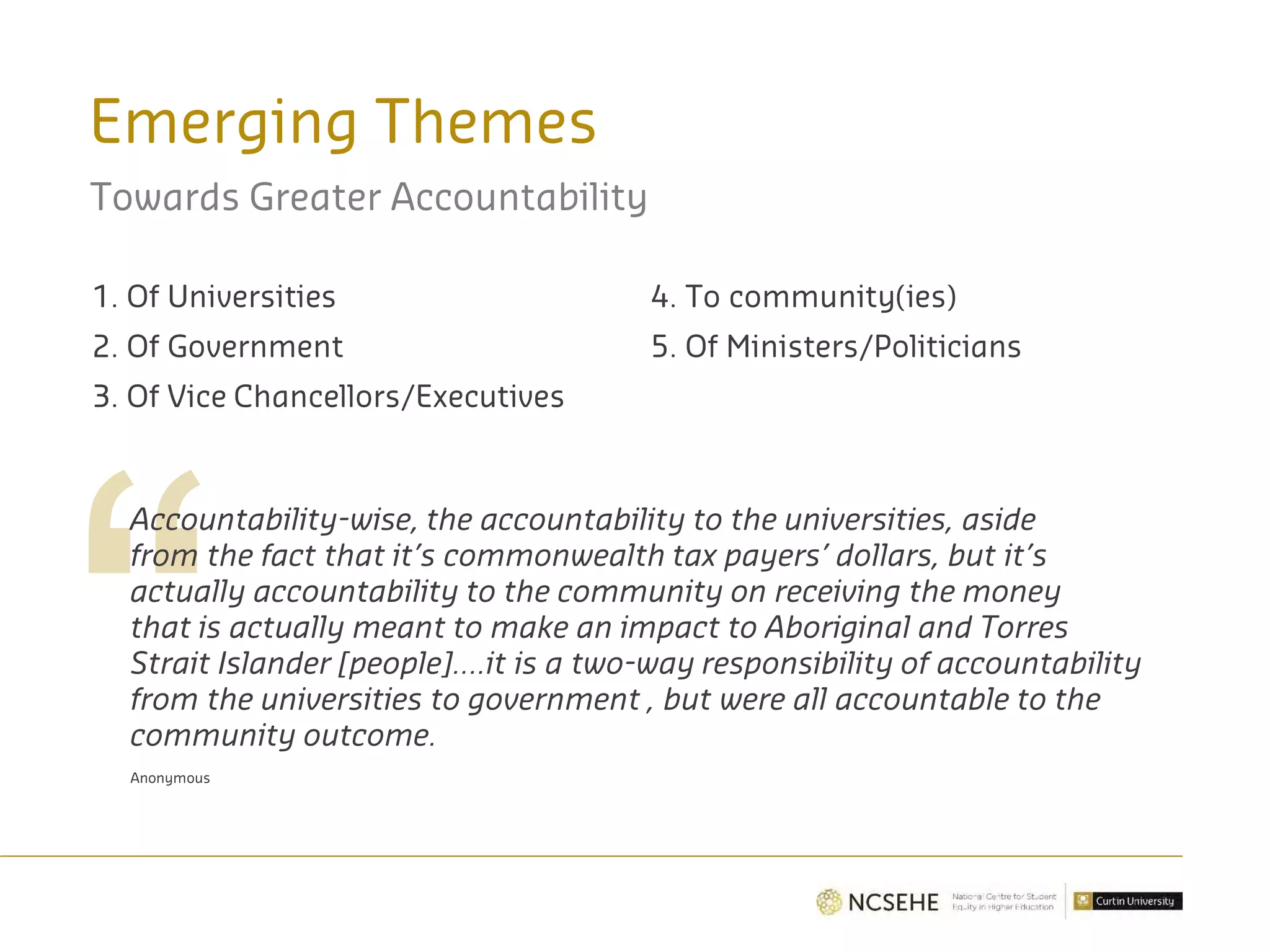 Emerging Themes
Towards Greater Accountability
1. Of Universities
2. Of Government
3. Of Vice Chancellors/Executives
4. To community(ies)
5. Of Ministers/Politicians
Accountability-wise, the accountability to the universities, aside
from the fact that it’s commonwealth tax payers’ dollars, but it’s
actually accountability to the community on receiving the money
that is actually meant to make an impact to Aboriginal and Torres
Strait Islander [people]….it is a two-way responsibility of accountability
from the universities to government , but were all accountable to the
community outcome.
Anonymous
 