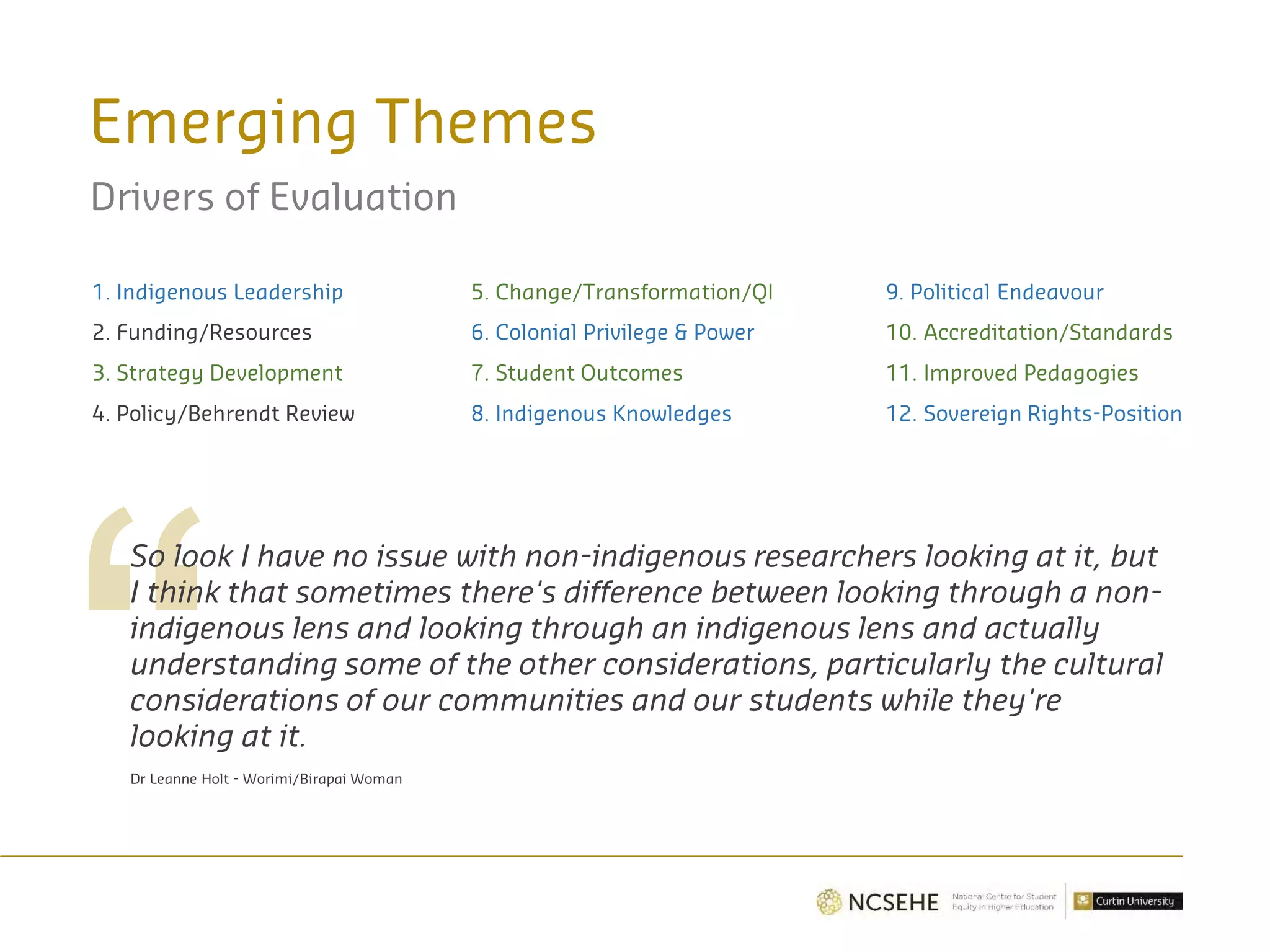 Emerging Themes
Drivers of Evaluation
1. Indigenous Leadership
2. Funding/Resources
3. Strategy Development
4. Policy/Behrendt Review
5. Change/Transformation/QI
6. Colonial Privilege & Power
7. Student Outcomes
8. Indigenous Knowledges
9. Political Endeavour
10. Accreditation/Standards
11. Improved Pedagogies
12. Sovereign Rights-Position
So look I have no issue with non-indigenous researchers looking at it, but
I think that sometimes there's difference between looking through a non-
indigenous lens and looking through an indigenous lens and actually
understanding some of the other considerations, particularly the cultural
considerations of our communities and our students while they're
looking at it.
Dr Leanne Holt - Worimi/Birapai Woman
 