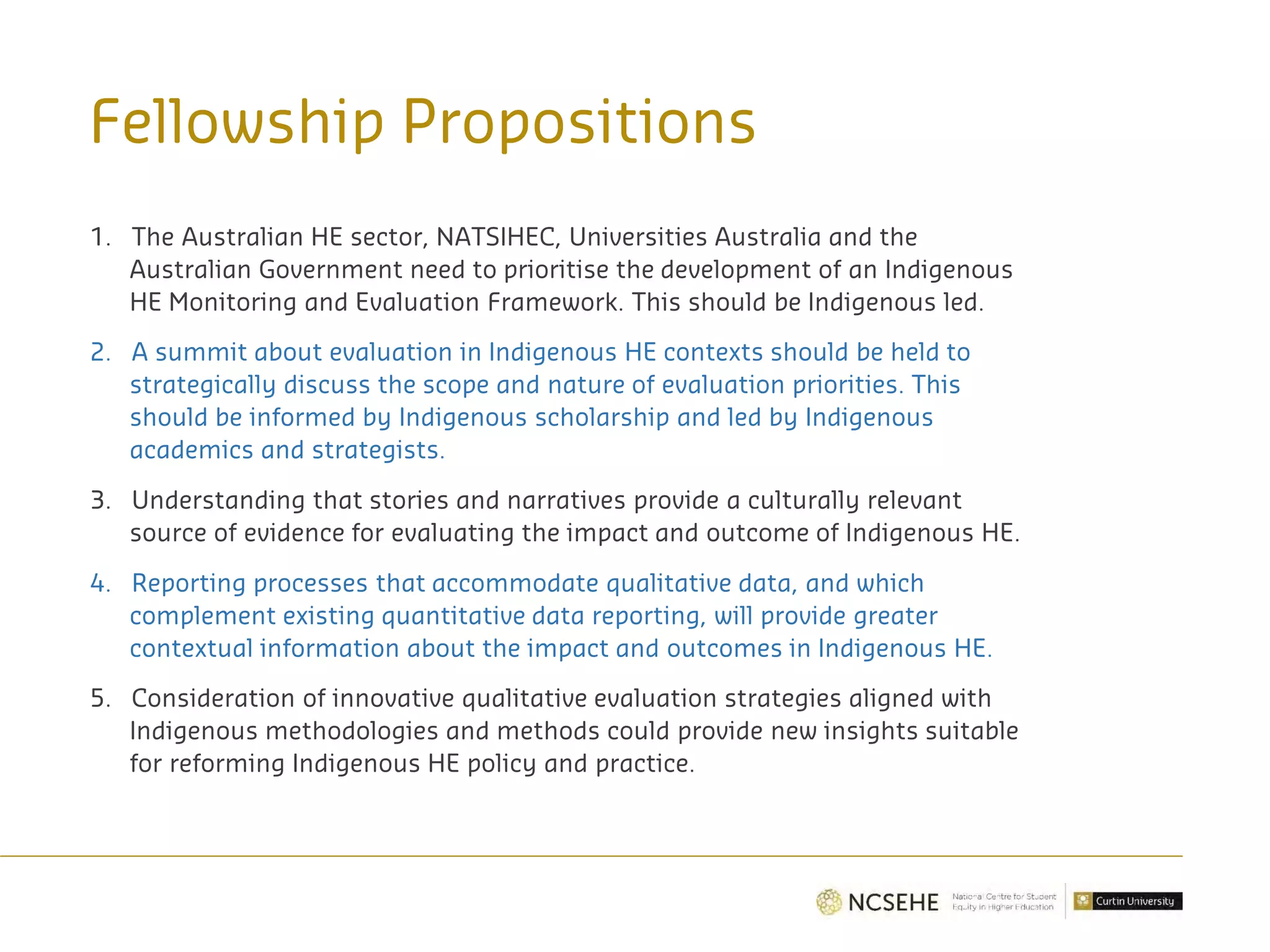 Fellowship Propositions
1. The Australian HE sector, NATSIHEC, Universities Australia and the
Australian Government need to prioritise the development of an Indigenous
HE Monitoring and Evaluation Framework. This should be Indigenous led.
2. A summit about evaluation in Indigenous HE contexts should be held to
strategically discuss the scope and nature of evaluation priorities. This
should be informed by Indigenous scholarship and led by Indigenous
academics and strategists.
3. Understanding that stories and narratives provide a culturally relevant
source of evidence for evaluating the impact and outcome of Indigenous HE.
4. Reporting processes that accommodate qualitative data, and which
complement existing quantitative data reporting, will provide greater
contextual information about the impact and outcomes in Indigenous HE.
5. Consideration of innovative qualitative evaluation strategies aligned with
Indigenous methodologies and methods could provide new insights suitable
for reforming Indigenous HE policy and practice.
 