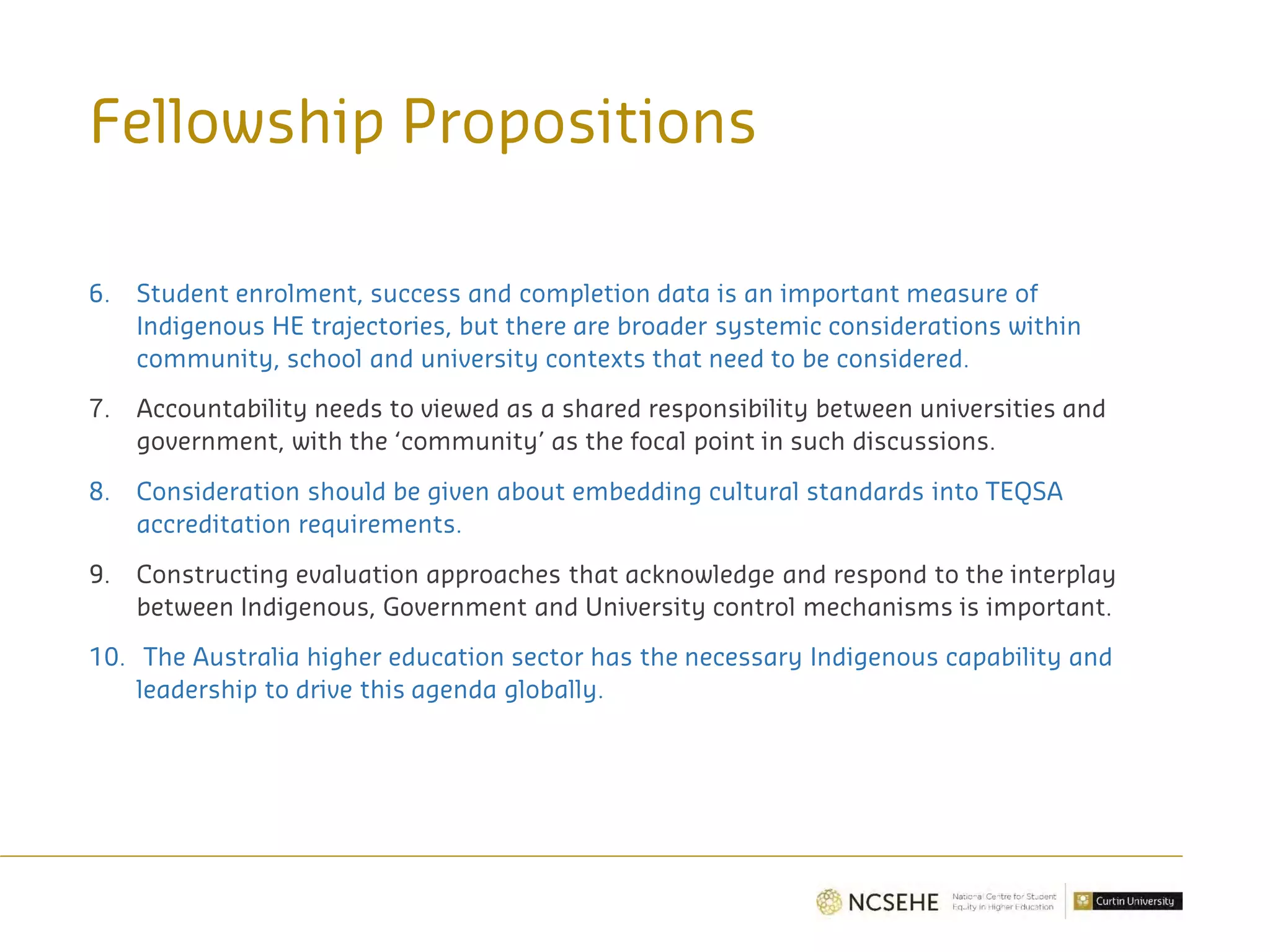 6. Student enrolment, success and completion data is an important measure of
Indigenous HE trajectories, but there are broader systemic considerations within
community, school and university contexts that need to be considered.
7. Accountability needs to viewed as a shared responsibility between universities and
government, with the ‘community’ as the focal point in such discussions.
8. Consideration should be given about embedding cultural standards into TEQSA
accreditation requirements.
9. Constructing evaluation approaches that acknowledge and respond to the interplay
between Indigenous, Government and University control mechanisms is important.
10. The Australia higher education sector has the necessary Indigenous capability and
leadership to drive this agenda globally.
Fellowship Propositions
 