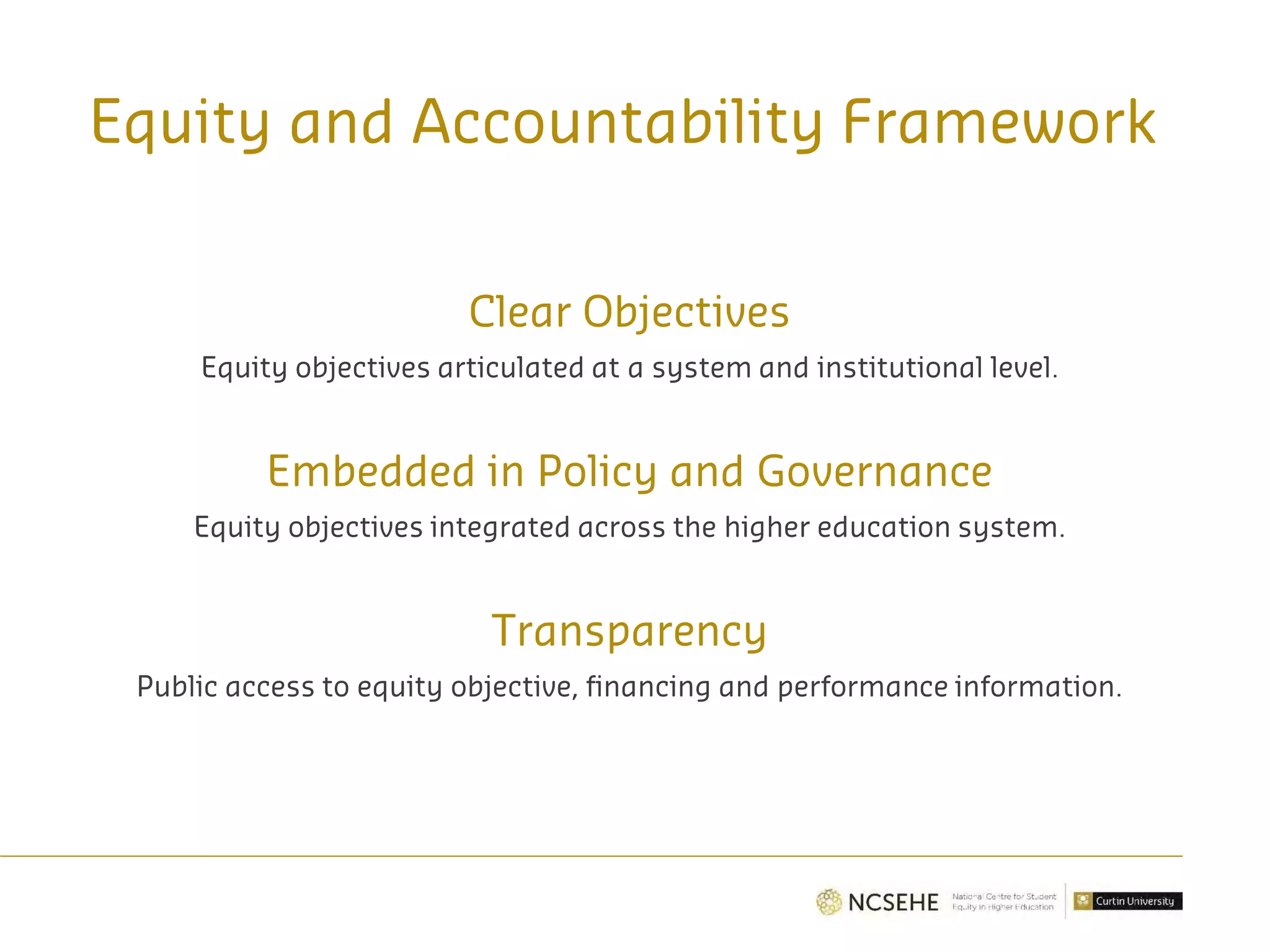 Equity and Accountability Framework
Clear Objectives
Equity objectives articulated at a system and institutional level.
Embedded in Policy and Governance
Equity objectives integrated across the higher education system.
Transparency
Public access to equity objective, financing and performance information.
 