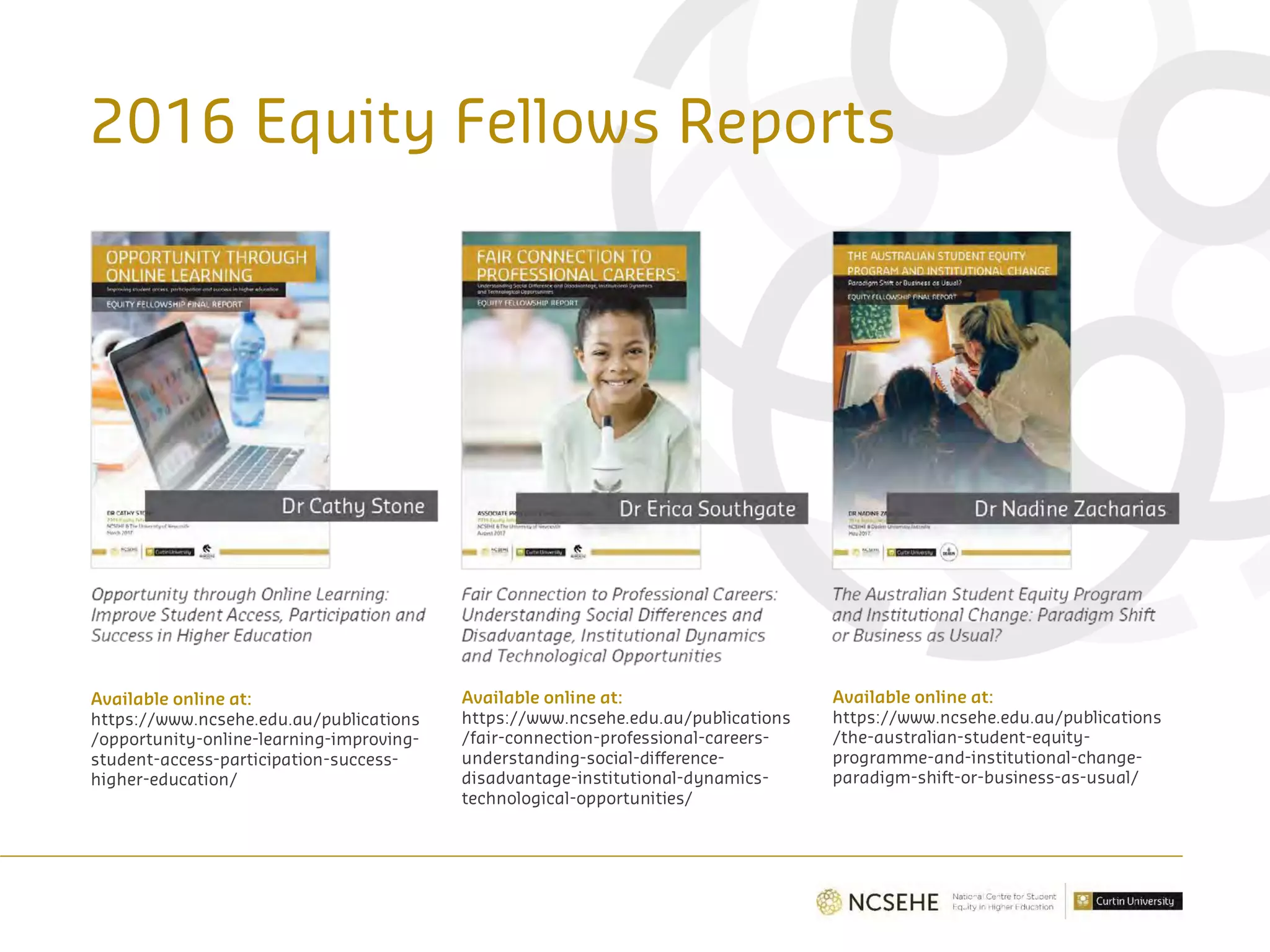 2016 Equity Fellows Reports
Available online at:
https://www.ncsehe.edu.au/publications
/opportunity-online-learning-improving-
student-access-participation-success-
higher-education/
Available online at:
https://www.ncsehe.edu.au/publications
/fair-connection-professional-careers-
understanding-social-difference-
disadvantage-institutional-dynamics-
technological-opportunities/
Available online at:
https://www.ncsehe.edu.au/publications
/the-australian-student-equity-
programme-and-institutional-change-
paradigm-shift-or-business-as-usual/
 