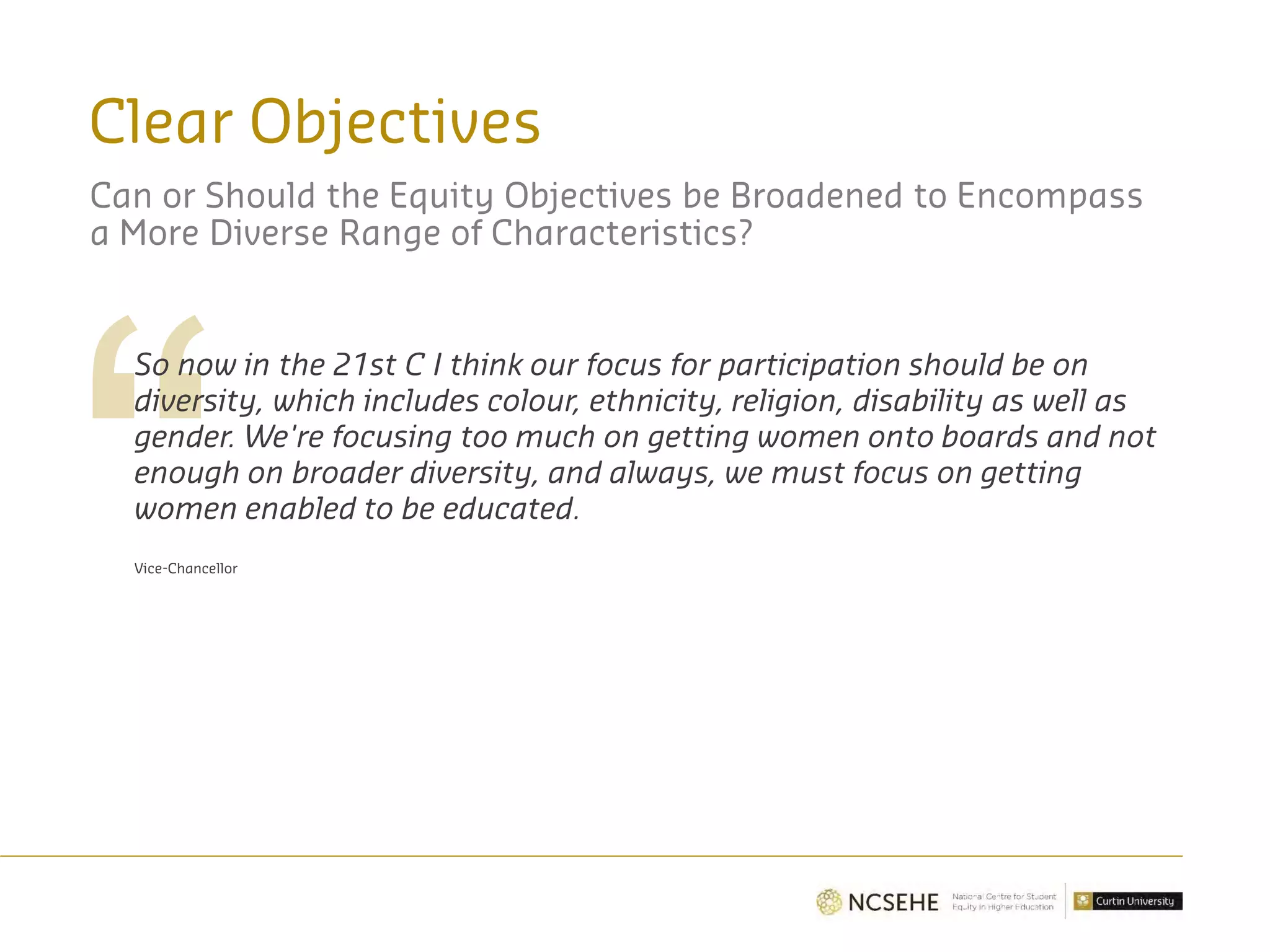Clear Objectives
So now in the 21st C I think our focus for participation should be on
diversity, which includes colour, ethnicity, religion, disability as well as
gender. We're focusing too much on getting women onto boards and not
enough on broader diversity, and always, we must focus on getting
women enabled to be educated.
Vice-Chancellor
Can or Should the Equity Objectives be Broadened to Encompass
a More Diverse Range of Characteristics?
 