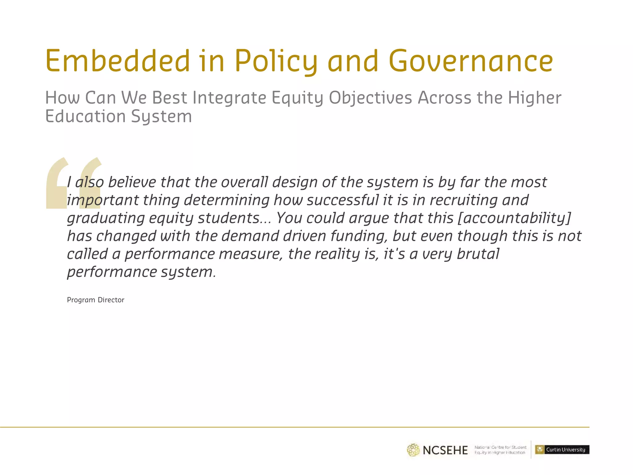 Embedded in Policy and Governance
How Can We Best Integrate Equity Objectives Across the Higher
Education System
I also believe that the overall design of the system is by far the most
important thing determining how successful it is in recruiting and
graduating equity students… You could argue that this [accountability]
has changed with the demand driven funding, but even though this is not
called a performance measure, the reality is, it's a very brutal
performance system.
Program Director
 