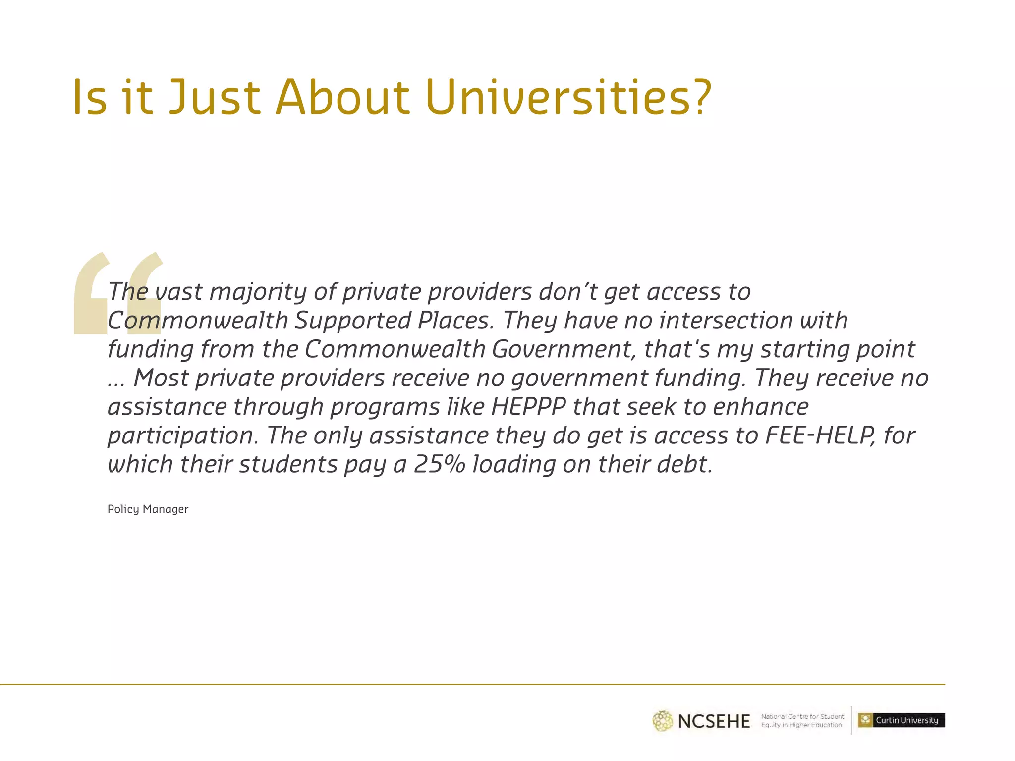 Is it Just About Universities?
The vast majority of private providers don’t get access to
Commonwealth Supported Places. They have no intersection with
funding from the Commonwealth Government, that's my starting point
... Most private providers receive no government funding. They receive no
assistance through programs like HEPPP that seek to enhance
participation. The only assistance they do get is access to FEE-HELP, for
which their students pay a 25% loading on their debt.
Policy Manager
 