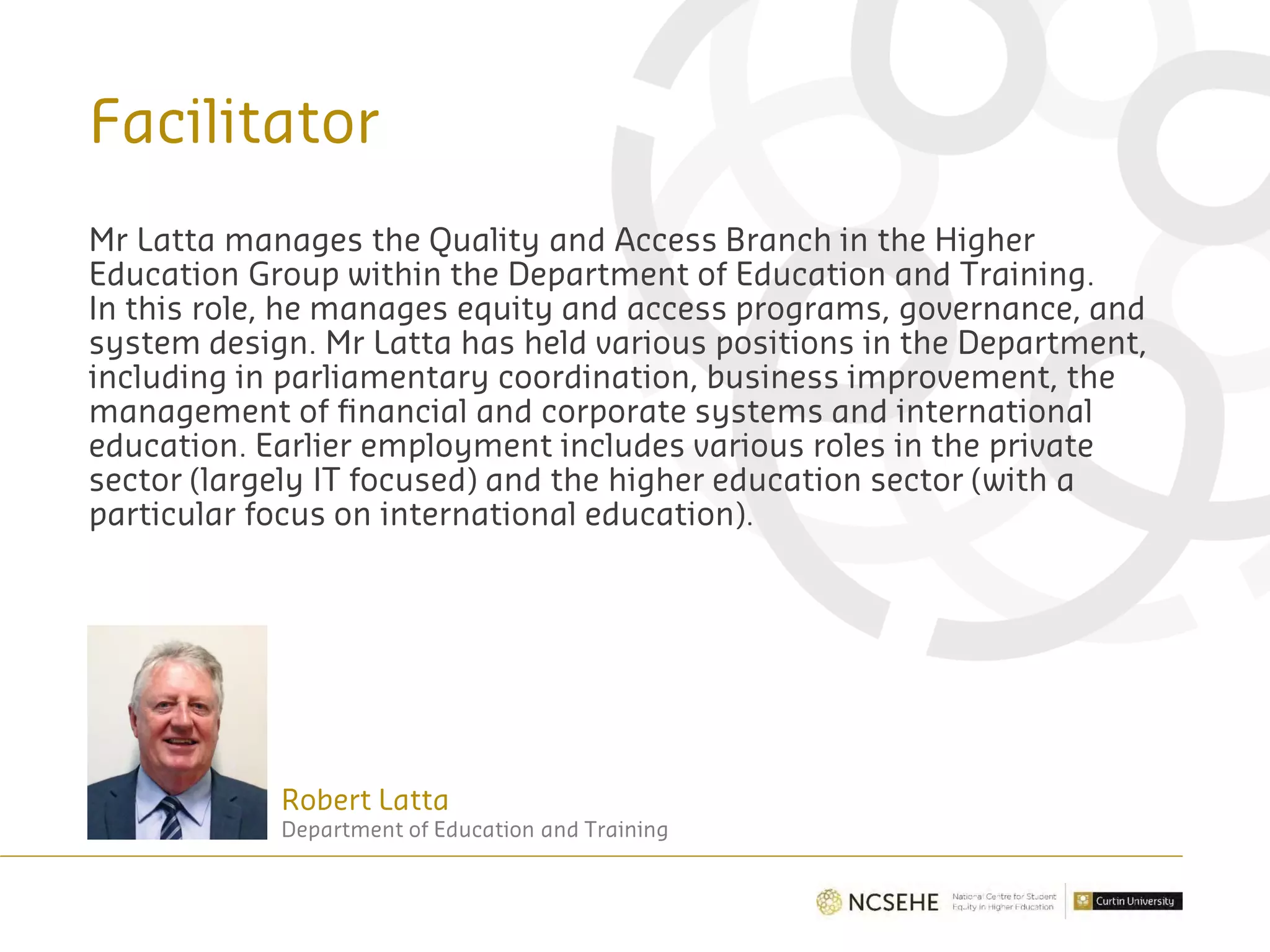 Facilitator
Robert Latta
Department of Education and Training
Mr Latta manages the Quality and Access Branch in the Higher
Education Group within the Department of Education and Training.
In this role, he manages equity and access programs, governance, and
system design. Mr Latta has held various positions in the Department,
including in parliamentary coordination, business improvement, the
management of financial and corporate systems and international
education. Earlier employment includes various roles in the private
sector (largely IT focused) and the higher education sector (with a
particular focus on international education).
 