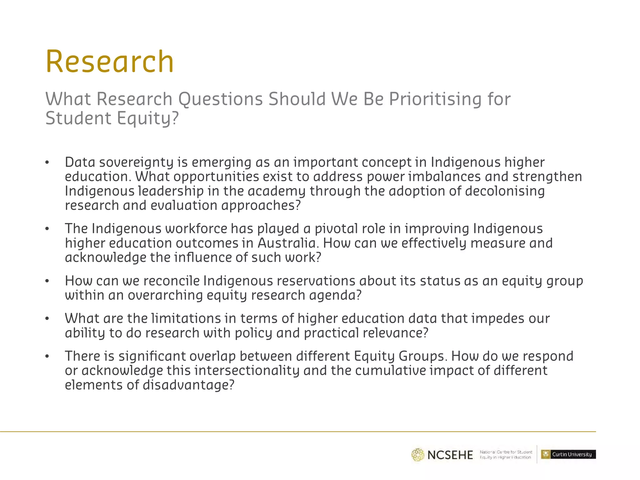 Research
What Research Questions Should We Be Prioritising for
Student Equity?
• Data sovereignty is emerging as an important concept in Indigenous higher
education. What opportunities exist to address power imbalances and strengthen
Indigenous leadership in the academy through the adoption of decolonising
research and evaluation approaches?
• The Indigenous workforce has played a pivotal role in improving Indigenous
higher education outcomes in Australia. How can we effectively measure and
acknowledge the influence of such work?
• How can we reconcile Indigenous reservations about its status as an equity group
within an overarching equity research agenda?
• What are the limitations in terms of higher education data that impedes our
ability to do research with policy and practical relevance?
• There is significant overlap between different Equity Groups. How do we respond
or acknowledge this intersectionality and the cumulative impact of different
elements of disadvantage?
 